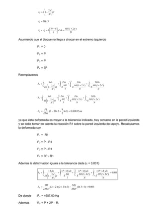 H
l
x
b
A 







3
2
1
1
3
/
2 bH
A 
l
x
l
bH
h
x
l
h
H
b
A
A
3
)
'
2
(
'
4
3








 


Asumiendo que el bloque no llega a chocar en el extremo izquierdo
P1 = 0
P2 = P
P3 = P
P4 = 3P
Reemplazando



 












l
l
l
l
l
l
T
l
x
l
bH
E
Pdx
l
x
l
bH
E
Pdx
bH
E
Pdx
H
l
x
Eb
dx
2
/
2
/
0
2
0
3
)
'
2
(
3
3
)
'
2
(
3
3
2
1
0




 












l
l
l
l
l
l
T
l
x
l
bH
E
Pdx
l
x
l
bH
E
Pdx
bH
E
Pdx
H
l
x
Eb
dx
2
/
2
/
0
2
0
3
)
'
2
(
3
3
)
'
2
(
3
3
2
1
0

cm
EbH
PL
T 00837
.
0
)
3
ln
2
9
2
ln
3
3
( 




ya que ésta deformada es mayor a la tolerancia indicada, hay contacto en la pared izquierda
y se debe tomar en cuenta la reacción R1 sobre la pared izquierda del apoyo. Recalculamos
la deformada con
P1 = -R1
P2 = P - R1
P3 = P - R1
P4 = 3P - R1
Además la deformación iguala a la tolerancia dada ( = 0.001)



 

















l
l
l
l
l
l
T
l
x
l
bH
E
dx
R
P
l
x
l
bH
E
dx
R
P
bH
E
dx
R
P
H
l
x
Eb
dx
R
2
/
1
2
/
0
1
2
1
0
1
001
.
0
3
)
'
2
(
)
3
(
3
)
'
2
(
)
(
3
)
(
3
2
1

001
.
0
)
1
3
(ln
3
)
3
ln
3
2
ln
2
2
(
2
3 1






EbH
l
R
EbH
Pl
T

De donde R1 = 4657.03 Kg
Además R2 = P + 2P – R1
 