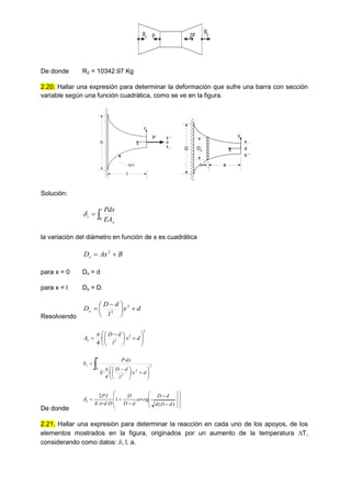 2P
P
R2
R1
De donde R2 = 10342.97 Kg
2.20. Hallar una expresión para determinar la deformación que sufre una barra con sección
variable según una función cuadrática, como se ve en la figura.
d
x
y
D
f(x2
)
l
P
d
x
y
D
x
dx
Dx
Solución:


l
x
t
EA
Pdx
0

la variación del diámetro en función de x es cuadrática
B
Ax
Dx 
 2
para x = 0 Dx = d
para x = l Dx = D
Resolviendo
d
x
l
d
D
Dx 





 
 2
2
2
2
2
·
·
4 













 
 d
x
l
d
D
Ax
















 



l
0
2
2
2
t
d
x
l
d
D
4
E
dx
P
·
·
·
·
De donde





















)
(
1
·
·
·
·
2
d
D
d
d
D
arctg
d
D
D
D
d
E
l
P
t


2.21. Hallar una expresión para determinar la reacción en cada uno de los apoyos, de los
elementos mostrados en la figura, originados por un aumento de la temperatura T,
considerando como datos: , l, a.
 