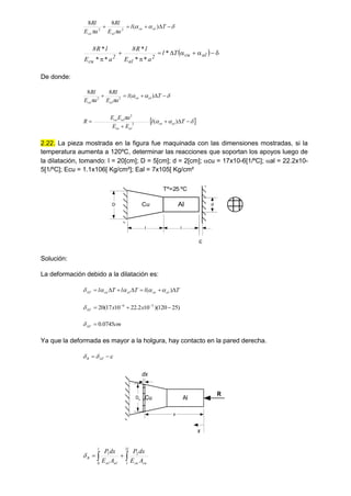 








 T
l
a
E
Rl
a
E
Rl
al
cu
al
cu
)
(
8
8
2
2
De donde:









 T
l
a
E
Rl
a
E
Rl
al
cu
al
cu
)
(
8
8
2
2
 








 T
l
E
E
a
E
E
R al
cu
al
cu
al
cu
)
(
2
2
2.22. La pieza mostrada en la figura fue maquinada con las dimensiones mostradas, si la
temperatura aumenta a 120ºC, determinar las reacciones que soportan los apoyos luego de
la dilatación, tomando: l = 20[cm]; D = 5[cm]; d = 2[cm]; cu = 17x10-6[1/ºC]; al = 22.2x10-
5[1/ºC]; Ecu = 1.1x106[ Kg/cm²]; Eal = 7x105[ Kg/cm²

Cu Al
l l
D d
Tº=25 ºC
Solución:
La deformación debido a la dilatación es:
T
l
T
l
T
l al
cu
al
cu
T 






 )
( 




)
25
120
)(
10
2
.
22
10
17
(
20 5
6


 

 x
x
T

cm
T 0745
.
0



Ya que la deformada es mayor a la holgura, hay contacto en la pared derecha.


 
 T
R
Cu Al
R
x
x
dx
Dx

 

l
l cu
cu
l
al
al
R
A
E
dx
P
A
E
dx
P 2
2
0
1

  









al
cu
2
al
2
cu
T
l
a
E
l
R
8
a
E
l
R
8
*
*
*
*
*
*
*
 