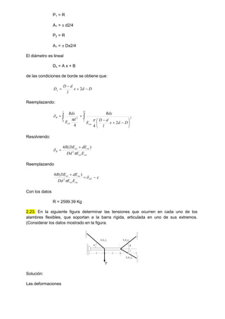 P1 = R
A1 =  d2/4
P2 = R
A1 =  Dx2/4
El diámetro es lineal
Dx = A x + B
de las condiciones de borde se obtiene que:
D
d
x
l
d
D
Dx 


 2
Reemplazando:













l
l
cu
l
al
R
D
d
x
l
d
D
E
Rdx
d
E
Rdx
2
2
0
2
2
4
4



Resolviendo:
cu
al
cu
al
R
E
E
Dd
dE
DE
R

 2
)
(
4 

Reemplazando






T
cu
al
cu
al
E
E
Dd
dE
DE
R
2
)
(
4
Con los datos
R = 2599.39 Kg
2.23. En la siguiente figura determinar las tensiones que ocurren en cada uno de los
alambres flexibles, que soportan a la barra rígida, articulada en uno de sus extremos.
(Considerar los datos mostrado en la figura.
l l l
 

E,A1,l1 E,A2,l2
E,A3,l3
P
Solución:
Las deformaciones
 