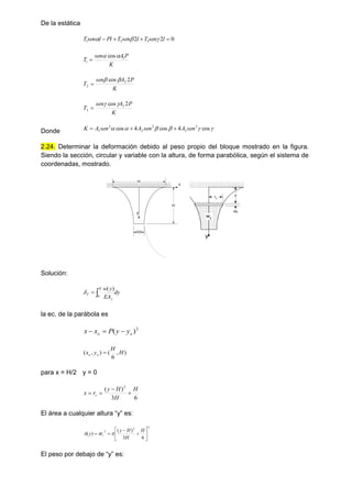 De la estática
0
2
2 3
2
1 


 l
sen
T
l
sen
T
Pl
l
sen
T 


K
P
A
sen
T 1
1
cos


K
P
A
sen
T
2
cos 2
2



K
P
A
sen
T
2
cos 3
3



Donde 




 cos
4
cos
4
cos 2
3
2
2
2
1 sen
A
sen
A
sen
A
K 


2.24. Determinar la deformación debido al peso propio del bloque mostrado en la figura.
Siendo la sección, circular y variable con la altura, de forma parabólica, según el sistema de
coordenadas, mostrado.
H
H/3
H
y
x
ry
y
x
y
dy
wy
Solución:
dy
EA
y
w
H
y
T 

0
)
(

la ec. de la parábola es
2
)
( o
o y
y
P
x
x 


)
,
6
(
)
,
( H
H
y
x o
o 
para x = H/2 y = 0
6
3
)
( 2
H
H
H
y
r
x r 



El área a cualquier altura “y” es:
2
2
2
6
3
)
(
)
( 









H
H
H
y
r
y
A r 

El peso por debajo de “y” es:
 