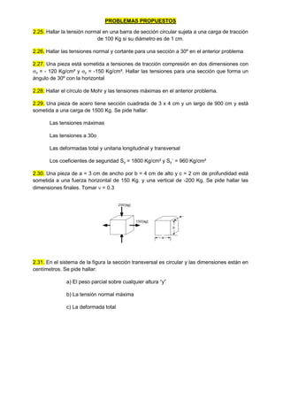 PROBLEMAS PROPUESTOS
2.25. Hallar la tensión normal en una barra de sección circular sujeta a una carga de tracción
de 100 Kg si su diámetro es de 1 cm.
2.26. Hallar las tensiones normal y cortante para una sección a 30º en el anterior problema
2.27. Una pieza está sometida a tensiones de tracción compresión en dos dimensiones con
x = - 120 Kg/cm² y y = -150 Kg/cm². Hallar las tensiones para una sección que forma un
ángulo de 30º con la horizontal
2.28. Hallar el círculo de Mohr y las tensiones máximas en el anterior problema.
2.29. Una pieza de acero tiene sección cuadrada de 3 x 4 cm y un largo de 900 cm y está
sometida a una carga de 1500 Kg. Se pide hallar:
Las tensiones máximas
Las tensiones a 30o
Las deformadas total y unitaria longitudinal y transversal
Los coeficientes de seguridad Sy = 1800 Kg/cm² y Sy´ = 960 Kg/cm²
2.30. Una pieza de a = 3 cm de ancho por b = 4 cm de alto y c = 2 cm de profundidad está
sometida a una fuerza horizontal de 150 Kg. y una vertical de -200 Kg. Se pide hallar las
dimensiones finales. Tomar  = 0.3
200[kg]
150[kg]
c
b
a
2.31. En el sistema de la figura la sección transversal es circular y las dimensiones están en
centímetros. Se pide hallar:
a) El peso parcial sobre cualquier altura “y”
b) La tensión normal máxima
c) La deformada total
 