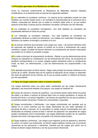 1.4 Principios generales de la Resistencia de Materiales
Como se mencionó anteriormente la Resistencia de Materiales requiere hipótesis
simplificativas, en el presente texto se asumen las siguientes hipótesis:
a) Los materiales se consideran continuos.- La mayoría de los materiales cumple con esta
hipótesis aun cuando existan poros o se considere la discontinuidad de la estructura de la
materia, compuesta por átomos que no están en contacto rígido entre sí, ya que existen
espacios entre ellos y fuerzas que los mantienen vinculados, formando una red ordenada.
b) Los materiales se consideran homogéneos.- Con esta hipótesis se consideran las
propiedades idénticas en todos los puntos.
c) Los materiales se consideran isótropos.- Con esta hipótesis se consideran las
propiedades idénticas en todas las direcciones. Los metales son materiales homogéneos e
isótropos y la madera, el hormigón y la piedra no lo son.
d) Las fuerzas interiores que preceden a las cargas son nulas.- Las fuerzas interiores entre
las partículas del material se oponen al cambio de la forma y dimensiones del cuerpo
sometido a cargas. Al hablar de fuerzas interiores no consideramos las fuerzas moleculares
que existen en un sólido no sometido a cargas.
e) Es válido el principio de superposición de efectos.- Debido a que las deformaciones de los
cuerpos son pequeños en comparación con las dimensiones del mismo, las ecuaciones de
equilibrio correspondiente a un cuerpo cargado pueden plantearse sobre su configuración
inicial, es decir, sin deformaciones, y que las deformaciones son proporcionales a las
cargas.
f) Es aplicable el principio de Saint Venant.- Según este principio las fuerzas interiores en los
puntos de un sólido, situados lejos de los lugares de aplicación de las cargas no dependen
del modo de aplicación de las mismas, por lo que se puede sustituir un sistema de fuerzas
por otro equivalente
1.5 Tipos de Cargas exteriores sobre un prisma mecánico
Las cargas exteriores sobre una pieza están constituidas por las cargas directamente
aplicadas y las reacciones debidas a los apoyos. Las cargas se clasifican en:
a) Fuerzas de volumen y fuerzas de superficie.- Las primeras actúan sobre todos los puntos
del sólido y se deben a campos de fuerzas tales como el campo gravitatorio, el campo de
fuerzas de inercia, o el campo magnético. Las fuerzas de superficie son las que se aplican a
la superficie exterior del prisma. Pueden ser concentradas o repartidas.
b) Cargas concentradas y distribuidas.- Las cargas concentradas son aquellas que se
aplican en un punto mientras que las cargas distribuidas las que están aplicadas en
porciones de área o volumen, En la naturaleza no existen fuerzas concentradas sino solo
distribuidas sin embargo cuando el área o volumen de aplicación son pequeños las cargas
pueden considerarse como concentradas. Las cargas distribuidas pueden ser de superficie
(presión del viento o del agua sobre una pared) o de volumen (peso propio).
c) Cargas estáticas y dinámicas.- Las cargas cuya magnitud, punto de aplicación y dirección
no varían o lo hacen muy lentamente, se llaman cargas estáticas mismas que no provocan
vibraciones de las estructuras o elementos, mientras que las cargas que varían con el
tiempo se llaman cargas dinámicas y son las que provocan vibraciones
 