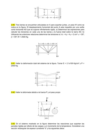 70
60 20
50
40
P

A B
2.40. Tres barras se encuentran articuladas en A para soportar juntas, un peso W como se
indica en la figura. El desplazamiento horizontal del punto A esta impedido por una varilla
corta horizontal AO que se supone infinitamente rígida, a) Determinar las expresiones para
calcular las tensiones en cada una de las barras y la fuerza total sobre la barra AO. b)
Utilizando las anteriores relaciones determinar las tensiones sí: A1 = A2 = A3 = 2 cm²  = 30º;
 = 45º; W = 2500 Kg.
P
l/4 l/4 l/4 l/4
l/3
A
2.41. Hallar la deformación total del sistema de la figura. Tomar E = 2.1x106 Kg/cm² y P =
2000 Kg
45 45
0.35
60
P
2.42. Hallar la deformada debido a la fuerza P y el peso propio
y
h
dy A
D/2
P
D
A
2.43. En el sistema mostrado en la figura determinar las reacciones que soportan las
paredes rígidas por efecto de las cargas y un incremento de la temperatura. Considerar una
sección rectangular de espesor constante “b” y los siguientes datos:
 