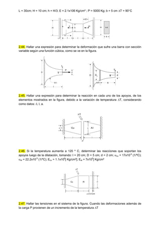 L = 30cm; H = 10 cm; h = H/3; E = 2.1x106 Kg/cm² ; P = 5000 Kg; b = 5 cm T = 90C
H
l
H
h
l
2P
l
l/2
P
A

B
B
B-B
b
2.44. Hallar una expresión para determinar la deformación que sufre una barra con sección
variable según una función cúbica, como se ve en la figura.
d
x
y
D
f(x2
)
l
P
d
x
y
D
x
dx
Dx
2.45. Hallar una expresión para determinar la reacción en cada uno de los apoyos, de los
elementos mostrados en la figura, debido a la variación de temperatura T, considerando
como datos: , l, a.
Cu Al
a/2 a
l l

T
2.46. Si la temperatura aumenta a 120 º C, determinar las reacciones que soportan los
apoyos luego de la dilatación, tomando: l = 20 cm; D = 5 cm; d = 2 cm; cu = 17x10-6
(1/ºC);
al = 22.2x10-5
(1/ºC); Ecu = 1.1x106
[ Kg/cm²]; Eal = 7x105
[ Kg/cm²
Cu
d a
l l
cm
T
Al D
2.47. Hallar las tensiones en el sistema de la figura. Cuando las deformaciones además de
la carga P provienen de un incremento de la temperatura T
 