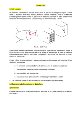 3 Corte Puro
3.1 Introducción
Un elemento está sometido a Corte Puro cuando al realizar un corte por cualquier sección
recta no aparecen momentos internos, tampoco fuerzas normales y solo se verifica una
fuerza tangencial Q en el centro de gravedad de la sección, es decir, en todas las secciones
rectas del elemento se anulan la fuerza normal y los momentos torsor y flector.
Fig. 3.1 Corte Puro
Ejemplos de elementos sometidos a Corte Puro son: Vigas de muy pequeña luz donde la
rotura se produce por corte puro y el efecto de flexión es despreciable, el corte de planchas
metálicas mediante cizallado, punzonado o troquelado y las uniones con remaches, bulones,
soldadura, pernos, etc.
Para la validez de las ecuaciones y resultados de este capítulo se asume la veracidad de las
siguientes condiciones:
1.- Se cumple la hipótesis de Bernoulli (Conservación de las secciones planas)
2.- Los elementos tienen secciones transversales uniformes
3.- Los materiales son homogéneos
4.- Las cargas están aplicadas en los centros de gravedad de la sección
5.- Los miembros sometidos a compresión no son tan esbeltos y no hay pandeo.
3.2 Tensiones y Deformaciones en Corte Puro
a) Tensiones
Considérese una pieza sometida a una carga horizontal en su cara superior y anclada en su
cara inferior:
 