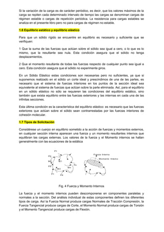 Si la variación de la carga es de carácter periódico, es decir, que los valores máximos de la
carga se repiten cada determinado intervalo de tiempo las cargas se denominan cargas de
régimen estable o cargas de repetición periódica. La resistencia para cargas estables se
analiza en el presente libro pero no para cargas de régimen no estable.
1.6 Equilibrio estático y equilibrio elástico
Para que un sólido rígido se encuentre en equilibrio es necesario y suficiente que se
verifiquen:
1 Que la suma de las fuerzas que actúan sobre el sólido sea igual a cero, o lo que es lo
mismo, que la resultante sea nula. Esta condición asegura que el sólido no tenga
desplazamientos.
2 Que el momento resultante de todas las fuerzas respecto de cualquier punto sea igual a
cero. Esta condición asegura que el sólido no experimente giros.
En un Sólido Elástico estas condiciones son necesarias pero no suficientes, ya que si
suponemos realizado en el sólido un corte ideal y prescindimos de una de las partes, es
necesario que el sistema de fuerzas interiores en los puntos de la sección ideal sea
equivalente al sistema de fuerzas que actúan sobre la parte eliminada. Así, para el equilibrio
en un sólido elástico no sólo se requieren las condiciones del equilibrio estático, sino
también que exista equilibrio entre las fuerzas exteriores y las internas en cada una de las
infinitas secciones.
Esta última condición es la característica del equilibrio elástico: es necesario que las fuerzas
exteriores que actúan sobre el sólido sean contrarrestadas por las fuerzas interiores de
cohesión molecular.
1.7 Tipos de Solicitación
Considérese un cuerpo en equilibrio sometido a la acción de fuerzas y momentos externos,
en cualquier sección interna aparecen una fuerza y un momento resultantes internos que
equilibran las cargas externas. Los valores de la fuerza y el Momento internos se hallan
generalmente con las ecuaciones de la estática
P1
P2
P3
P4
Pn
M1
P1
M2
M3
Mn
Fuerza Interna
Momento Interno
Fig. 4 Fuerza y Momento Internos
La fuerza y el momento internos pueden descomponerse en componentes paralelas y
normales a la sección. Del análisis individual de estas componentes definen los diferentes
tipos de carga. Así la Fuerza Normal produce cargas Normales de Tracción Compresión, la
Fuerza Tangencial produce cargas de Corte, el Momento Normal produce cargas de Torsión
y el Momento Tangencial produce cargas de Flexión.
 