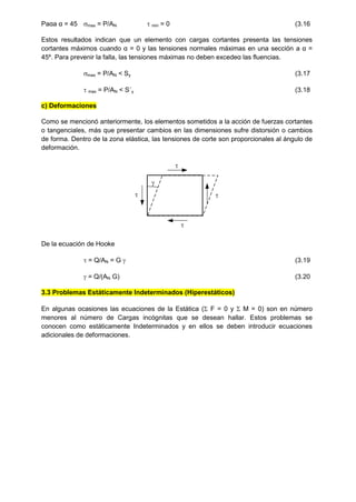 Paαa α = 45 max = P/AN  min = 0 (3.16
Estos resultados indican que un elemento con cargas cortantes presenta las tensiones
cortantes máximos cuando α = 0 y las tensiones normales máximas en una sección a α =
45º. Para prevenir la falla, las tensiones máximas no deben excedeα las fluencias.
max = P/AN < Sy (3.17
 max = P/AN < S´y (3.18
c) Deformaciones
Como se mencionó anteriormente, los elementos sometidos a la acción de fuerzas cortantes
o tangenciales, más que presentar cambios en las dimensiones sufre distorsión o cambios
de forma. Dentro de la zona elástica, las tensiones de corte son proporcionales al ángulo de
deformación.

 


De la ecuación de Hooke
 = Q/AN = G  (3.19
 = Q/(AN G) (3.20
3.3 Problemas Estáticamente Indeterminados (Hiperestáticos)
En algunas ocasiones las ecuaciones de la Estática ( F = 0 y  M = 0) son en número
menores al número de Cargas incógnitas que se desean hallar. Estos problemas se
conocen como estáticamente Indeterminados y en ellos se deben introducir ecuaciones
adicionales de deformaciones.
 