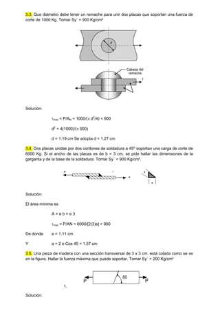 3.3. Que diámetro debe tener un remache para unir dos placas que soportan una fuerza de
corte de 1000 Kg. Tomar Sy´ = 900 Kg/cm²
Solución:
max < P/AN = 1000/( d2
/4) < 900
d2
= 4(1000)/( 900)
d = 1.19 cm Se adopta d = 1,27 cm
3.4. Dos placas unidas por dos cordones de soldadura a 45º soportan una carga de corte de
6000 Kg. Si el ancho de las placas es de b = 3 cm, se pide hallar las dimensiones de la
garganta y de la base de la soldadura. Tomar Sy´ = 900 Kg/cm².
P
P
a
e
Solución:
El área mínima es
A = e b = e 3
max = P/AN = 6000/[2(3)e] < 900
De donde e = 1.11 cm
Y a = 2 e Cos 45 = 1.57 cm
3.5. Una pieza de madera con una sección transversal de 3 x 3 cm. está colada como se ve
en la figura. Hallar la fuerza máxima que puede soportar. Tomar Sy´ = 200 Kg/cm²
1.
60
P
P
Solución:
 