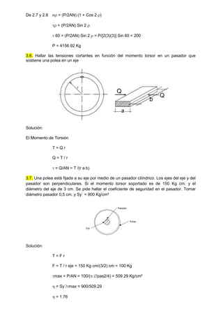 De 2.7 y 2.8  = (P/2AN) (1 + Cos 2 )
 = (P/2AN) Sin 2 
 60 = (P/2AN) Sin 2  = P/[2(3)(3)] Sin 60 < 200
P = 4156.92 Kg
3.6. Hallar las tensiones cortantes en función del momento torsor en un pasador que
sostiene una polea en un eje
Solución:
El Momento de Torsión
T = Q r
Q = T / r
 = Q/AN = T /(r a b)
3.7. Una polea está fijada a su eje por medio de un pasador cilíndrico. Los ejes del eje y del
pasador son perpendiculares. Si el momento torsor soportado es de 150 Kg cm. y el
diámetro del eje de 3 cm. Se pide hallar el coeficiente de seguridad en el pasador. Tomar
diámetro pasador 0,5 cm. y Sy` = 900 Kg/cm²
Pasador
Polea
Eje
Solución:
T = F r
F = T / r eje = 150 Kg cm/(3/2) cm = 100 Kg
max = P/AN = 100/( pas2/4) = 509.29 Kg/cm²
 = Sy´/max = 900/509.29
 = 1.76
 