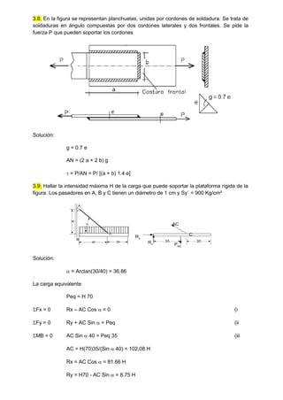 3.8. En la figura se representan planchuelas, unidas por cordones de soldadura. Se trata de
soldaduras en ángulo compuestas por dos cordones laterales y dos frontales. Se pide la
fuerza P que pueden soportar los cordones
Solución:
g = 0.7 e
AN = (2 a + 2 b) g
 = P/AN = P/ [(a + b) 1.4 e]
3.9. Hallar la intensidad máxima H de la carga que puede soportar la plataforma rígida de la
figura. Los pasadores en A, B y C tienen un diámetro de 1 cm y Sy´ = 900 Kg/cm²
40 30
30
A
B
C

30
C
AC
Rx
Rv Peq
35
Solución:
 = Arctan(30/40) = 36.86
La carga equivalente
Peq = H 70
Fx = 0 Rx – AC Cos  = 0 (i
Fy = 0 Ry + AC Sin  = Peq (ii
MB = 0 AC Sin  40 = Peq 35 (iii
AC = H(70)35/(Sin  40) = 102,08 H
Rx = AC Cos  = 81.66 H
Ry = H70 - AC Sin  = 8.75 H
 