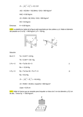 H
R
R
R y
x 12
.
82
)
( 2
2



AC = AC/AN = 102,08H/( 12/4) < 900 Kg/cm²
HAC = 6.92 Kg/cm
O = R/AN = 82,12H/( 12/4) < 900 Kg/cm²
HO = 8.6 Kg/cm
Entonces H = 6.92 Kg/cm.
3.10. La plataforma rígida de la figura está soportada por dos cables a y b. Hallar el diámetro
del pasador en O si Sy´ = 900 Kg/cm² y P = 100 Kg
O
30
30
60
P
a
b Rx
Ry
Ta
Tb
P
30
60
Solución:
De 2.11 Ta = 0.24 P = 24 Kg
Tb = 0.36 P = 36.1 Kg
 Fx = 0 Rx + Ta Sin 30 = 0 (i
Rx = -12.04 Kg
 Fy = 0 Ry + Ta Cos 30 + Tb -P = 0 (ii
Ry = 43.2 Kg
Kg
R
R
R y
x 64
.
44
)
( 2
2



O = R/AN = 44.64/( pas2/4) < 900 Kg/cm²
pas = 0.25 cm
3.11. Hallar la fuerza que se necesita para troquelar un disco de 3 cm de diámetro y 0,2 cm
de alto . Tomar Sy´ = 1500 Kg/cm².
P
 