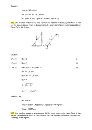 Solución:
max = P/AN > S`ut
A =   t =  3 0,2 = 1,88 cm²
P > S`ut A = 1500 Kg/cm 2 1.88 cm² = 2827.4 Kg
3.12. Una escalera está diseñada para soportar una persona de 500 Kg y está fijada al piso
por dos pasadores que evitan su deslizamiento. Se pide hallar el diámetro de los pasadores:
Tomar Sy´ = 900 Kg/cm².
60
P
60
P
Ry
Rx
x
N
Solución:
Fx = 0 Rx = N (i
Fy = 0 Ry = P (ii
MA = 0 P x Cos 60 – N l Sin 60 = 0 (iii
N = P x Cot 60 /l
Rx = N = P x Cot 60 /l
Ry = P
2
2
y
x R
R
R 

2
)
60
(
1 Cot
l
x
P
R 

Máx con x = l
R = 1.15 P
max = R/AN = 1.15 (500)/(2 pas2/4) < 900 Kg/cm²
pas = 0.6377 cm
3.13. Una escalera soporta una persona de 500 Kg en su punto medio y está fijada al piso
por dos pasadores que evitan su deslizamiento. Se pide hallar el diámetro de los pasadores:
Tomar Sy´ = 900 Kg/cm².
 
