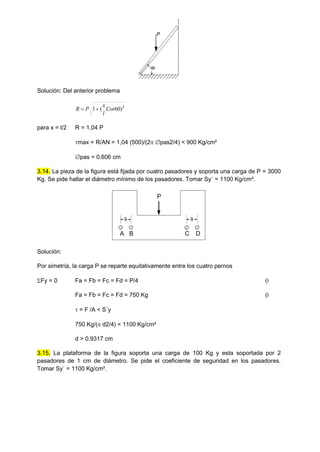 60
P
Solución: Del anterior problema
2
)
60
(
1 Cot
l
x
P
R 

para x = l/2 R = 1,04 P
max = R/AN = 1,04 (500)/(2 pas2/4) < 900 Kg/cm²
pas = 0.606 cm
3.14. La pieza de la figura está fijada por cuatro pasadores y soporta una carga de P = 3000
Kg. Se pide hallar el diámetro mínimo de los pasadores. Tomar Sy´ = 1100 Kg/cm².
Solución:
Por simetría, la carga P se reparte equitativamente entre los cuatro pernos
Fy = 0 Fa = Fb = Fc = Fd = P/4 (i
Fa = Fb = Fc = Fd = 750 Kg (i
 = F /A < S´y
750 Kg/( d2/4) < 1100 Kg/cm²
d > 0.9317 cm
3.15. La plataforma de la figura soporta una carga de 100 Kg y esta soportada por 2
pasadores de 1 cm de diámetro. Se pide el coeficiente de seguridad en los pasadores.
Tomar Sy´ = 1100 Kg/cm².
9
P
9
A B C D
 