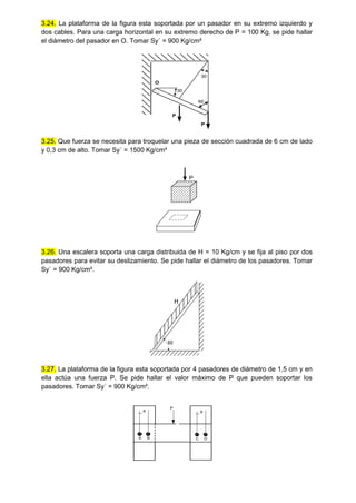 3.24. La plataforma de la figura esta soportada por un pasador en su extremo izquierdo y
dos cables. Para una carga horizontal en su extremo derecho de P = 100 Kg, se pide hallar
el diámetro del pasador en O. Tomar Sy´ = 900 Kg/cm²
O
30
30
60
P
P
3.25. Que fuerza se necesita para troquelar una pieza de sección cuadrada de 6 cm de lado
y 0,3 cm de alto. Tomar Sy´ = 1500 Kg/cm²
P
3.26. Una escalera soporta una carga distribuida de H = 10 Kg/cm y se fija al piso por dos
pasadores para evitar su deslizamiento. Se pide hallar el diámetro de los pasadores. Tomar
Sy´ = 900 Kg/cm².
60
H
3.27. La plataforma de la figura esta soportada por 4 pasadores de diámetro de 1,5 cm y en
ella actúa una fuerza P. Se pide hallar el valor máximo de P que pueden soportar los
pasadores. Tomar Sy´ = 900 Kg/cm².
9
A B
9
C D
P
 