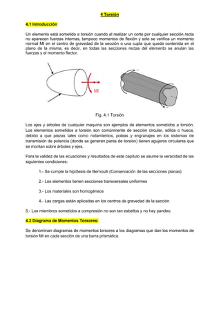 4 Torsión
4.1 Introducción
Un elemento está sometido a torsión cuando al realizar un corte por cualquier sección recta
no aparecen fuerzas internas, tampoco momentos de flexión y solo se verifica un momento
normal Mt en el centro de gravedad de la sección o una cupla que queda contenida en el
plano de la misma, es decir, en todas las secciones rectas del elemento se anulan las
fuerzas y el momento flector.
Fig. 4.1 Torsión
Los ejes y árboles de cualquier maquina son ejemplos de elementos sometidos a torsión.
Los elementos sometidos a torsión son comúnmente de sección circular, sólida o hueca,
debido a que piezas tales como rodamientos, poleas y engranajes en los sistemas de
transmisión de potencia (donde se generan pares de torsión) tienen agujeros circulares que
se montan sobre árboles y ejes.
Para la validez de las ecuaciones y resultados de este capítulo se asume la veracidad de las
siguientes condiciones:
1.- Se cumple la hipótesis de Bernoulli (Conservación de las secciones planas)
2.- Los elementos tienen secciones transversales uniformes
3.- Los materiales son homogéneos
4.- Las cargas están aplicadas en los centros de gravedad de la sección
5.- Los miembros sometidos a compresión no son tan esbeltos y no hay pandeo.
4.2 Diagrama de Momentos Torsores:
Se denominan diagramas de momentos torsores a los diagramas que dan los momentos de
torsión Mt en cada sección de una barra prismática.
 