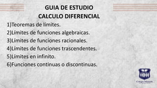 GUIA DE ESTUDIO
CALCULO DIFERENCIAL
1)Teoremas de límites.
2)Límites de funciones algebraicas.
3)Límites de funciones racionales.
4)Límites de funciones trascendentes.
5)Límites en infinito.
6)Funciones continuas o discontinuas.
 