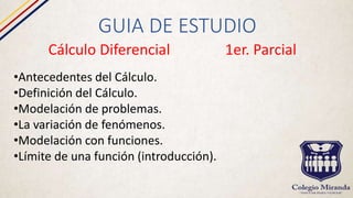 GUIA DE ESTUDIO
Cálculo Diferencial 1er. Parcial
•Antecedentes del Cálculo.
•Definición del Cálculo.
•Modelación de problemas.
•La variación de fenómenos.
•Modelación con funciones.
•Límite de una función (introducción).
 