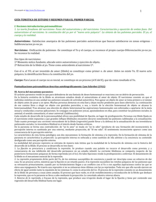 Descargado en http://www.Psi-Foros.com
1
GUÍA TEMÁTICA DE ESTUDIO Y RESUMEN PARA EL PRIMER PARCIAL
I. Nociones introductorias psicoanalíticas:
1. La teoría freudiana del narcisismo. Fases del autoerotismo y del narcisismo. Caracterización y oposición de ambas fases. Del
autoerotismo al narcisismo: la constitución del yo por el "nuevo acto psíquico". La síntesis de las pulsiones parciales. El yo, el
cuerpo y la realidad.
Autoerotismo: -Satisfaccion anarquica de las pulsiones parciales autoeroticas que buscan satisfacerse en zonas erógenas -
Indiferenciacion yo-no yo.
Narcisismo: -Unificación de pulsiones -Se constituye el Yo y el cuerpo, se reconoce el propio cuerpo-Diferenciación yo-no yo.
Se reconoce la realidad.
Dos tipos de narcisismo:
1º Momento mitico fundante, ubicado entre autoerotismo y eyección de objeto.
2º Retracción de la libido al yo. Tiene como antecedente al narcisismo 1º.
Con el n. el YO, al ser investido de amor (libido) se constituye como primer o. de amor. Antes no existe Yo. El nuevo acto
psíquico, la identificación lleva a la constitución del yo.
Cuerpo: Para Lacan el cuerpo no es inicial, se constituye en un proceso (el E del E), que da como resultado el Yo.
Puntualizaciones psicoanalíticas descritas autobiográficamente: Caso Schreber (1911)
III. Acerca del mecanismo paranoico:
El carácter paranoico reside en que para defenderse de una fantasía de deseo homosexual se reacciona con un delirio de persecución.
En la historia evolutiva de la libido se atraviesan estadios desde el autoerotismo al amor de objeto. El narcisismo consiste en que el
individuo sintetiza en una unidad sus pulsiones sexuales de actividad autoerótica. Para ganar un objeto de amor se toma primero a sí mismo
de objeto antes de pasar a un ajeno. Muchas personas demoran en esta fase y dejan mucho pendiente para fases ulteriores. La continuación
de ese camino lleva a elegir un objeto con genitales parecidos, o sea, a través de la elección homosexual de objeto se alcanza la
heterosexualidad. Tras alcanzar una elección de objeto heterosexual las aspiraciones homosexuales son esforzadas a apartarse de la meta
sexual y conducidas a nuevas aplicaciones. Se conjugan con pulsiones yoicas, apuntalándose en ellas, para constituir las pulsiones sociales, la
amistad, el sentido comunitario, el amor universal. (Sublimación).
Cada estadio de desarrollo de la psicosexualidad ofrece una posibilidad de fijación, un lugar de predisposición. Personas con libido fijada en
el narcisismo están expuestas a que grandes influjos libidinales encuentre decurso sometiendo las pulsiones sublimadas a la sexualización.
Todo cuanto provoque una corriente retrocedente de la libido (regresión) puede llevar a la defensa de la sexualización de sus investiduras
pulsionales sociales. La investidura libidinal es el interés desde fuentes eróticas.
En la paranoia se forma una contradicción: de “yo lo amo” se muda en “yo lo odio” (producto de una formación del inconsciente); la
percepción interna es sustituida por una externa, mediante proyección, de “él me odia”. El sentimiento inconsciente aparece como una
consecuencia de la percepción exterior.
Lo característico de esta forma patológica son dos mecanismos: la formación de síntoma y la represión. En la formación de síntoma de la
paranoia es característica la proyección. La percepción interna es sofocada y como sustituto de ella adviene a la conciencia su contenido
desfigurado como una percepción externa.
La modalidad del proceso represivo se entrama de manera más íntima que la modalidad de la formación de síntoma con la historia del
desarrollo de la libido. El proceso se desarrolla en tres fases:
1. La fijación es precursora y condiciona la represión. Se produce cuando una pulsión no recorre el desarrollo como previsto, y a
consecuencia de esa inhibición del desarrollo permanece en un estadio infantil. La corriente libidinosa se comporta respecto de las
posteriores formaciones psíquicas de forma reprimida (en el Icc). En tales fijaciones reside la predisposición a enfermar. El desasimiento de
la libido es el mecanismo esencial de la represión.
2. La represión propiamente dicha parte del Yo, de los sistemas susceptibles de conciencia y puede ser descripta como un esfuerzo de dar
caza. Es un proceso activo, mientras que la fijación es un retardo pasivo. A la represión sucumben los retoños psíquicos de las pulsiones que
se retrazaron primariamente, cuando por su fortalecimiento llegan a un conflicto con el Yo o con aquellas aspiraciones contra las que se
eleva una repugnancia. No traería una represión si no se enlazaran éstas últimas con las ya reprimidas. Toda vez que ello sucede ejercen un
efecto de igual sentido tanto la repulsión de los sistemas Cc como la atracción del Icc. El proceso de la represión consiste en un desasimiento
de la libido de personas y cosas antes amadas. El proceso que hace ruido, es el de restablecimiento y reconducción de la libido que deshace
la represión, que en la paranoia se lleva a cabo mediante la proyección. Lo cancelado adentro retorna afuera.
3. Retorno de lo reprimido, o fracaso de la represión, que produce una irrupción desde el lugar de la fijación y tiene por contenido una
regresión del desarrollo libidinal hasta ese lugar.
 