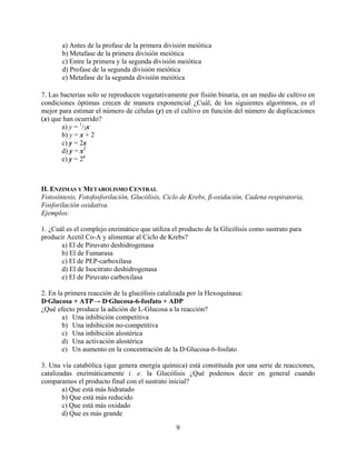 a) Antes de la profase de la primera división meiótica
       b) Metafase de la primera división meiótica
       c) Entre la primera y la segunda división meiótica
       d) Profase de la segunda división meiótica
       e) Metafase de la segunda división meiótica

7. Las bacterias solo se reproducen vegetativamente por fisión binaria, en un medio de cultivo en
condiciones óptimas crecen de manera exponencial ¿Cuál, de los siguientes algoritmos, es el
mejor para estimar el número de células (y) en el cultivo en función del número de duplicaciones
(x) que han ocurrido?
       a) y = 1/2x
       b) y = x + 2
       c) y = 2x
       d) y = x2
       e) y = 2x



II. ENZIMAS Y METABOLISMO CENTRAL
Fotosíntesis, Fotofosforilación, Glucólisis, Ciclo de Krebs, β-oxidación, Cadena respiratoria,
Fosforilación oxidativa.
Ejemplos:

1. ¿Cuál es el complejo enzimático que utiliza el producto de la Glicólisis como sustrato para
producir Acetil Co-A y alimentar al Ciclo de Krebs?
       a) El de Piruvato deshidrogenasa
       b) El de Fumarasa
       c) El de PEP-carboxilasa
       d) El de Isocitrato deshidrogenasa
       e) El de Piruvato carboxilasa

2. En la primera reacción de la glucólisis catalizada por la Hexoquinasa:
D·Glucosa + ATP→ D·Glucosa-6-fosfato + ADP
¿Qué efecto produce la adición de L-Glucosa a la reacción?
        a) Una inhibición competitiva
        b) Una inhibición no-competitiva
        c) Una inhibición alostérica
        d) Una activación alostérica
        e) Un aumento en la concentración de la D·Glucosa-6-fosfato

3. Una vía catabólica (que genera energía química) está constituida por una serie de reacciones,
catalizadas enzimáticamente i. e. la Glucólisis ¿Qué podemos decir en general cuando
comparamos el producto final con el sustrato inicial?
        a) Que está más hidratado
        b) Que está más reducido
        c) Que está más oxidado
        d) Que es más grande

                                                9
 