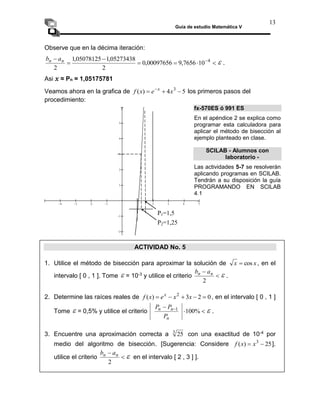 Guía de estudio Matemática V
13
Observe que en la décima iteración:






 4
10
7656
,
9
00097656
,
0
2
05273438
,
1
05078125
,
1
2
n
n a
b
 .
Asi x ≈ Pn = 1,05175781
Veamos ahora en la grafica de 5
4
)
( 3


 
x
e
x
f x
los primeros pasos del
procedimiento:
ACTIVIDAD No. 5
1. Utilice el método de bisección para aproximar la solución de x
x cos
 , en el
intervalo [ 0 , 1 ]. Tome  = 10-3 y utilice el criterio 

2
n
n a
b
 .
2. Determine las raíces reales de 0
2
3
)
( 2




 x
x
e
x
f x
, en el intervalo [ 0 , 1 ]
Tome  = 0,5% y utilice el criterio 

 
%
100
1
n
n
n
P
P
P
 .
3. Encuentre una aproximación correcta a 3
25 con una exactitud de 10-4 por
medio del algoritmo de bisección. [Sugerencia: Considere 25
)
( 3

 x
x
f ].
utilice el criterio 

2
n
n a
b
 en el intervalo [ 2 , 3 ] ].
fx-570ES ó 991 ES
En el apéndice 2 se explica como
programar esta calculadora para
aplicar el método de bisección al
ejemplo planteado en clase.
P1=1,5
P2=1,25
        







x
y
SCILAB - Alumnos con
laboratorio -
Las actividades 5-7 se resolverán
aplicando programas en SCILAB.
Tendrán a su disposición la guía
PROGRAMANDO EN SCILAB
4.1
 