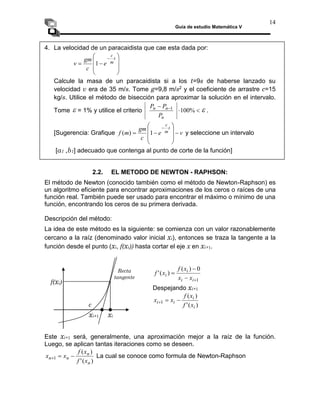 Guía de estudio Matemática V
14
4. La velocidad de un paracaidista que cae esta dada por:










 t
m
c
e
c
gm
v 1
Calcule la masa de un paracaidista si a los t=9s de haberse lanzado su
velocidad v era de 35 m/s. Tome g=9,8 m/s2 y el coeficiente de arrastre c=15
kg/s. Utilice el método de bisección para aproximar la solución en el intervalo.
Tome  = 1% y utilice el criterio 

 
%
100
1
n
n
n
P
P
P
 .
[Sugerencia: Grafique v
e
c
gm
m
f
t
m
c












1
)
( y seleccione un intervalo
[a1 ,b1] adecuado que contenga al punto de corte de la función]
2.2. EL METODO DE NEWTON - RAPHSON:
El método de Newton (conocido también como el método de Newton-Raphson) es
un algoritmo eficiente para encontrar aproximaciones de los ceros o raíces de una
función real. También puede ser usado para encontrar el máximo o mínimo de una
función, encontrando los ceros de su primera derivada.
Descripción del método:
La idea de este método es la siguiente: se comienza con un valor razonablemente
cercano a la raíz (denominado valor inicial xi), entonces se traza la tangente a la
función desde el punto (xi, f(xi)) hasta cortar el eje x en xi+1.
1
0
)
(
)
(
'




i
i
i
i
x
x
x
f
x
f
Despejando xi+1
)
(
'
)
(
1
i
i
i
i
x
f
x
f
x
x 


Este xi+1 será, generalmente, una aproximación mejor a la raíz de la función.
Luego, se aplican tantas iteraciones como se deseen.
)
(
'
)
(
1
n
n
n
n
x
f
x
f
x
x 

 La cual se conoce como formula de Newton-Raphson
xi
xi+1
f(xi)
c
Recta
tangente
 