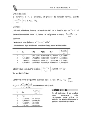 Guía de estudio Matemática V
15
Criterio de paro:
Si llamamos a  , la tolerancia, el proceso de iteración termina cuando,




1
1
n
n
n
x
x
x
1
 o 
)
( n
x
f 2

Ejemplo:
Utilice el método de Newton para calcular raíz de la función 5
4
)
( 3


 
x
e
x
f x
tomando como valor inicial 1,5. Tome  = 10-3 y utilice el criterio 



1
1
n
n
n
x
x
x
 .
Solución:
La derivada esta dada por: 2
12
)
(
' x
e
x
f x


 
Utilizando una hoja de cálculo, se obtuvo después de 4 iteraciones:
i Xi f (Xi) f' (Xi) Xi+1
1
1

 
i
i
i
x
x
x
1 1,5 8,72313016 26,7768698 1,17422891 0,27743406
2 1,17422891 1,78522799 16,2367051 1,06427877 0,10330953
3 1,06427877 0,16696524 13,247295 1,05167504 0,011984427
4 1,05167504 0,00204828 12,9228927 1,05151654 0,000150735
Observe que en la cuarta iteración 


 

 4
1
1
10
50735
,
1
n
n
n
x
x
x
 .
Asi x ≈ 1,05167504
Considere ahora lo siguiente: Sustituya )
( i
x
f y )
(
' i
x
f en
)
(
'
)
(
1
i
i
i
i
x
f
x
f
x
x 


2
3
1
12
5
4
i
x
i
x
i
i
x
e
x
e
x
x
i
i





 

 , ahora la tabla nos queda:
i Xi
1
1

 
i
i
i
x
x
x
0 1,5 1
1 1,17956917 0,27165073
2 1,06945733 0,10296048
3 1,0526878 0,0159302
4 1,05157771 0,00105564
fx-570ES ó 991 ES
En el apéndice 3 se explica
como programar esta
calculadora para aplicar el
método de Newton-Raphson al
ejemplo planteado en clase.
 