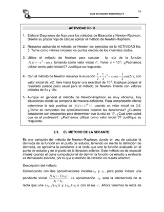 Guía de estudio Matemática V
16
ACTIVIDAD No. 6
1. Elabore Diagramas de flujo para los métodos de Bisección y Newton-Raphson.
Diseñe su propia hoja de cálculo aplicar el método de Newton-Raphson.
2. Resuelva aplicando el método de Newton los ejercicios de la ACTIVIDAD No.
5. Tome como valores iniciales los puntos medios de los intervalos dados.
3. Utilice el método de Newton para calcular la raíz de la función
x
x
x
f cos
)
( 3


 tomando como valor inicial -1. Tome  = 10-3. ¿Podríamos
utilizar como valor inicial 0? Justifique su respuesta.
4. Con el método de Newton resuelva la ecuación )
2
cos(
2
1
4
1
2
1 2
x
xsenx
x 

 , con
valor inicial de π/2. Itere hasta lograr una exactitud de 10-5. Explique porque el
resultado parece poco usual para el método de Newton. Intente con valores
iniciales de 5π y 10π.
5. Aunque en general el método de Newton-Raphson es muy eficiente, hay
situaciones donde se comporta de manera deficiente. Para comprobarlo intente
determinar la raíz positiva de 1
)
( 10

 x
x
f usando un valor inicial de 0,5.
¿Cómo se comportan las aproximaciones durante las iteraciones? ¿Cuántas
iteraciones son necesarias para determinar que la raíz es 1?, ¿Cual cree usted
que es el problema?. ¿Podríamos utilizar como valor inicial 0? Justifique su
respuesta.
2.3. EL METODO DE LA SECANTE:
Es una variación del método de Newton-Raphson, donde en vez de calcular la
derivada de la función en el punto de estudio, teniendo en mente la definición de
derivada, se aproxima la pendiente a la recta que une la función evaluada en el
punto de estudio y en el punto de la iteración anterior. Este método es de especial
interés cuando el coste computacional de derivar la función de estudio y evaluarla
es demasiado elevado, por lo que el método de Newton no resulta atractivo.
Descripción del método:
Comenzando con dos aproximaciones iniciales 0
x y 1
x , para poder inducir una
pendiente inicial
0
1
0
1 )
(
)
(
x
x
x
f
x
f


. La aproximación 2
x será la intersección de la
recta que une ))
(
,
( 0
0 x
f
x y ))
(
,
( 1
1 x
f
x con el eje x . Ahora tenemos la recta de
 