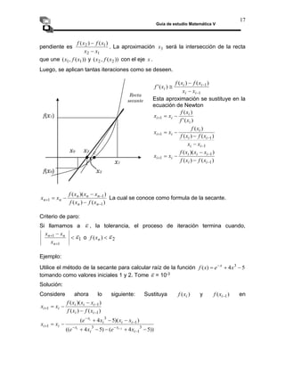 Guía de estudio Matemática V
17
pendiente es
1
2
1
2 )
(
)
(
x
x
x
f
x
f


. La aproximación 3
x será la intersección de la recta
que une ))
(
,
( 1
1 x
f
x y ))
(
,
( 2
2 x
f
x con el eje x .
Luego, se aplican tantas iteraciones como se deseen.
1
1)
(
)
(
)
(
'





i
i
i
i
i
x
x
x
f
x
f
x
f
Esta aproximación se sustituye en la
ecuación de Newton
)
(
'
)
(
1
i
i
i
i
x
f
x
f
x
x 


1
1
1
)
(
)
(
)
(







i
i
i
i
i
i
i
x
x
x
f
x
f
x
f
x
x
)
(
)
(
)
)(
(
1
1
1







i
i
i
i
i
i
i
x
f
x
f
x
x
x
f
x
x
)
(
)
(
)
)(
(
1
1
1







n
n
n
n
n
n
n
x
f
x
f
x
x
x
f
x
x La cual se conoce como formula de la secante.
Criterio de paro:
Si llamamos a  , la tolerancia, el proceso de iteración termina cuando,




1
1
n
n
n
x
x
x
1
 o 
)
( n
x
f 2

Ejemplo:
Utilice el método de la secante para calcular raíz de la función 5
4
)
( 3


 
x
e
x
f x
tomando como valores iniciales 1 y 2. Tome  = 10-3
Solución:
Considere ahora lo siguiente: Sustituya )
( i
x
f y )
( 1

i
x
f en
)
(
)
(
)
)(
(
1
1
1







i
i
i
i
i
i
i
x
f
x
f
x
x
x
f
x
x
))
5
4
(
)
5
4
((
)
)(
5
4
(
3
1
3
1
3
1
1

















i
x
i
x
i
i
i
x
i
i
x
e
x
e
x
x
x
e
x
x
i
i
i
x1
x0
f(x1)
c
Recta
secante
f(x0)
x2
x3
 