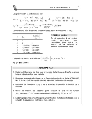 Guía de estudio Matemática V
18
La aproximación 2
x estaría dada por:
))
5
)
1
(
4
(
)
5
)
2
(
4
((
)
1
2
)(
5
)
2
(
4
(
2
))
5
4
(
)
5
4
((
)
)(
5
4
(
1
2
2
3
2
3
0
3
1
0
1
3
1
1
2
0
1
1



















 





e
e
e
x
e
x
e
x
x
x
e
x
x x
x
x
0227648
,
1
367879
,
3
6321206
,
0
1
))
1
(
)
5
32
((
)
5
32
(
2 1
2
2
2 










 


e
e
e
x
Utilizando una hoja de cálculo, se obtuvo después de 4 iteraciones (2 ~ 5):
i Xi
1
1

 
i
i
i
x
x
x
0 1
1 2 1
2 1,0227648 0,9554838
3 1,03559344 0,01238771
4 1,0519841 0,01558071
5 1,05150907 0,00045176
Observe que en la cuarta iteración 


 

 4
1
1
10
5176
,
4
n
n
n
x
x
x
 .
Asi x ≈ 1,05150907
ACTIVIDAD No. 7
1. Elabore el Diagrama de flujo para el método de la Secante. Diseñe su propia
hoja de cálculo aplicar este método.
2. Resuelva aplicando el método de la Secante los ejercicios de la ACTIVIDAD
No. 5. Tome como valores iniciales los extremos de los intervalos dados.
3. Resuelva los problemas 3,4 y 5 de la actividad 6 aplicando el método de la
secante.
4. Utilice el método de Secante para calcular la raíz de la función
1
)
(
8
)
( 

 x
e
x
sen
x
f , tome como valores iniciales 0,3 y 0,5 y  = 10-3.
5. Elabore programas amigables para aplicar los tres métodos estudiados para la
solución de ecuaciones no lineales (Laboratorio).
fx-570ES ó 991 ES
En el apéndice 4 se explica
como programar esta
calculadora para aplicar el
método de la Secante al
ejemplo planteado en clase.
 
