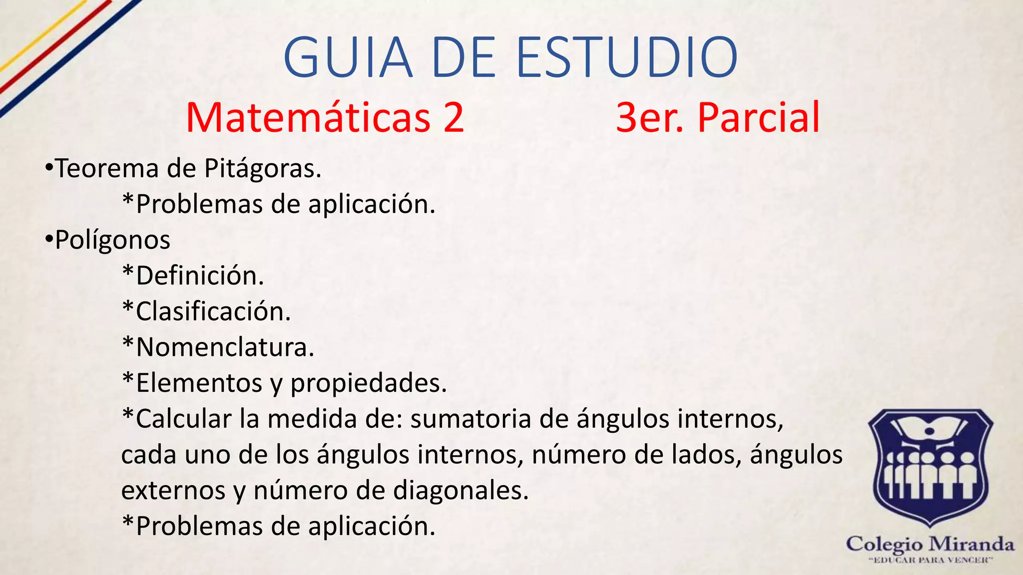 GUIA DE ESTUDIO
Matemáticas 2 3er. Parcial
•Teorema de Pitágoras.
*Problemas de aplicación.
•Polígonos
*Definición.
*Clasificación.
*Nomenclatura.
*Elementos y propiedades.
*Calcular la medida de: sumatoria de ángulos internos,
cada uno de los ángulos internos, número de lados, ángulos
externos y número de diagonales.
*Problemas de aplicación.