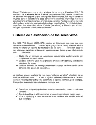 Robert Whittaker reconoce el reino adicional de los hongos (Fungi) en 1959.19
El
resultado fue el sistema de los 5 reinos, propuesto en 1969, que se convirtió en
un estándar muy popular y que, con algunas modificaciones, aún hoy se utiliza en
muchas obras o constituye la base para nuevos sistemas propuestos. Se basa
principalmente en las diferencias en materia de nutrición: Plantae son en su mayoría
pluricelulares autótrofos, Animalia pluricelulares heterótrofos y Fungi pluricelulares
saprofitos. Los otros dos reinos, Protista (eucariotas) y Monera (procariotas),
incluyen organismos unicelulares o coloniales.
Sistema de clasificación de los seres vivos
En 1950, Willi Hennig (1913-1976) publicó un documento con una idea que
actualmente se denomina cladística (del griego klados, rama), en el que explica
cómo desarrollar un sistema de clasificación de los seres vivos con base en
sus relaciones evolutivas, más que en sus semejanzas físicas, y para ello introdujo
tres conceptos:
 Clado. Es un conjunto de organismos relacionados evolutivamente por
compartir un ancestro común
 Carácter primitivo. Es un rasgo presente en el ancestro común y en todos los
miembros del grupo
 Carácter derivado. Es un rasgo presente en un grupo particular dentro de un
conjunto más grande de organismos.
Al clasificar un pez, una lagartija y un ratón, "columna vertebral" (chordata) es un
carácter primitivo común al pez, la lagartija y el ratón; mientras que el carácter
derivado "cuatro patas" (tetrápoda) es común a la lagartija y el ratón, pero no al pez.
En cuanto a sus relaciones evolutivas se concluye que:
 Que el pez, la lagartija y el ratón comparten un ancestro común con columna
vertebral
 Que la lagartija y el ratón comparten un ancestro común con cuatro patas
 Que la lagartija y el ratón están más estrechamente relacionados entre sí
que con el pez
 
