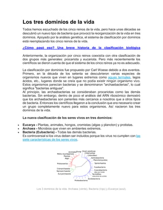 Los tres dominios de la vida
Todos hemos escuchado de los cinco reinos de la vida, pero hace unas décadas se
descubrió un nuevo tipo de bacteria que provocó la reorganización de la vida en tres
dominios. Apoyado por la análisis genética, el sistema de clasificación por dominios
está reemplazando los cinco reinos de la vida.
¿Cómo pasó eso? Una breve historia de la clasificación biológica
Anteriormente, la organización por cinco reinos coexistía con otra clasificación de
dos grupos más generales: procariota y eucariota. Pero más recientemente los
científicos se dieron cuenta de que el sistema de los cinco reinos ya no es adecuado.
La clasificación por dominios fue propuesto por Carl Woese debido a dos eventos.
Primero, en la década de los setenta se descubrieron varias especies de
organismos nuevos que viven en lugares extremos como aguas termales, lagos
ácidos, etc., lugares donde se creía que no podía existir ningún organismo vivo.
Estos organismos parecían bacterias y se denominaron "archaebacterias", lo cual
significa "bacterias antiguas".
Al principio, las archaebacterias se consideraban procariotas como las demás
bacterías. Sin embargo, dentro de poco el análisis del ARN ribosómico demostró
que los archaebacterias son parientes más cercanos a nosotros que a otros tipos
de bacteria. Entonces los científicos llegaron a la conclusión que era necesario crear
un grupo completamente nuevo para estos organismos. Así nacieron los tres
dominios de la vida.
La nueva clasificación de los seres vivos en tres dominios:
 Eucarya - Plantas, animales, hongos, cromistas (algas y plancton) y protistas.
 Archaea - Microbios que viven en ambientes extremos.
 Bacteria (Eubacteria) - Todas las demás bacterias.
Es controversial si los virus deben ser incluidos porque los virus no cumplen con las
siete características de los seres vivos.
Los 3 dominios de la vida: Archaea (verde), Bacteria (rojo) y Eucarya (azul).
 