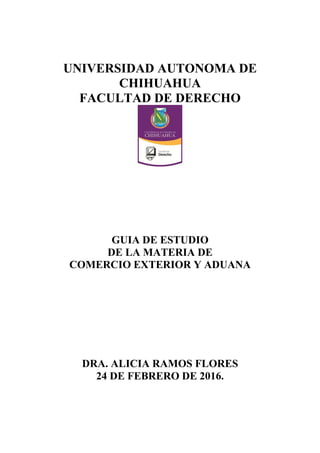 UNIVERSIDAD AUTONOMA DE
CHIHUAHUA
FACULTAD DE DERECHO
GUIA DE ESTUDIO
DE LA MATERIA DE
COMERCIO EXTERIOR Y ADUANA
DRA. ALICIA RAMOS FLORES
24 DE FEBRERO DE 2016.
 