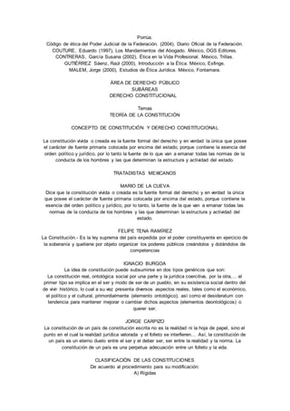 Porrúa. 
Código de ética del Poder Judicial de la Federación. (2004). Diario Oficial de la Federación. 
COUTURE, Eduardo (1997), Los Mandamientos del Abogado. México, OGS Editores. 
CONTRERAS, García Susana (2002), Ética en la Vida Profesional. México, Trillas. 
GUTIÉRREZ Sáenz, Raúl (2000), Introducción a la Ética. México, Esfinge. 
MALEM, Jorge (2000), Estudios de Ética Jurídica. México, Fontamara. 
ÁREA DE DERECHO PÚBLICO 
SUBÁREAS 
DERECHO CONSTITUCIONAL 
Temas 
TEORÍA DE LA CONSTITUCIÓN 
CONCEPTO DE CONSTITUCIÓN Y DERECHO CONSTITUCIONAL 
La constitución vivida o creada es la fuente formal del derecho y en verdad la única que posee 
el carácter de fuente primaria colocada por encima del estado, porque contiene la esencia del 
orden político y jurídico, por lo tanto la fuente de lo que van a emanar todas las normas de la 
conducta de los hombres y las que determinan la estructura y actividad del estado. 
TRATADISTAS MEXICANOS 
MARIO DE LA CUEVA 
Dice que la constitución vivida o creada es la fuente formal del derecho y en verdad la única 
que posee el carácter de fuente primaria colocada por encima del estado, porque contiene la 
esencia del orden político y jurídico, por lo tanto, la fuente de la que van a emanar todas las 
normas de la conducta de los hombres y las que determinan la estructura y actividad del 
estado. 
FELIPE TENA RAMÍREZ 
La Constitución.- Es la ley suprema del país expedida por el poder constituyente en ejercicio de 
la soberanía y quetiene por objeto organizar los poderes públicos creándolos y dotándolos de 
competencias 
IGNACIO BURGOA 
La idea de constitución puede subsumirse en dos tipos genéricos que son: 
La constitución real, ontológica social por una parte y la jurídica coercitiva, por la otra,… el 
primer tipo se implica en el ser y modo de ser de un pueblo, en su existencia social dentro del 
de vivir histórico, lo cual a su vez presenta diversos aspectos reales, tales como el económico, 
el político y el cultural, primordialmente (elemento ontológico), así como el desideratum con 
tendencia para mantener mejorar o cambiar dichos aspectos (elementos deontológicos) o 
querer ser. 
JORGE CARPIZO 
La constitución de un país de constitución escrita no es la realidad ni la hoja de papel, sino el 
punto en el cual la realidad jurídica valorada y el folleto se interfieren… Así, la constitución de 
un país es un eterno duelo entre el ser y el deber ser, ser entre la realidad y la norma. La 
constitución de un país es una perpetua adecuación entre un folleto y la vida. 
CLASIFICACIÓN DE LAS CONSTITUCIONES 
De acuerdo al procedimiento para su modificación: 
A) Rígidas 
 