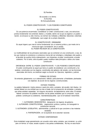 B) Flexibles 
De acuerdo a su forma: 
A) Escritas 
B) Consuetudinarias 
EL PODER CONSTITUYENTE Y LOS PODERES CONSTITUIDOS 
EL PODER CONSTITUYENTE 
Es una potencia encaminada a establecer un orden constitucional, o sea, una estructura 
jurídica fundamental de contenido diverso y mutable, dentro de la que se organice un pueblo o 
nación, se encauce su vida misma y se normen las múltiples y diferentes relaciones colectivas 
eindividuales que surgen de su propio desarrollo. 
EL CONSTITUYENTE ORIGINARIO 
Es aquel órgano que crea la norma fundamental de un sistema jurídico y por medio de la 
misma da lugar a la fundación de un estado. 
EL PODER REVISOR DE LA CONSTITUCIÓN 
La modificabilidad de los principios esenciales que se contienen en una constitución, o sea, de 
los que implican la constancia o contextura misma del ser ontológico y teleológico del pueblo y 
la facultad de sustituir dicho ordenamiento son inherentes al poder constituyente, al poder 
soberano. Por lo tanto, sólo el pueblo puede modificar tales principios o darse una nueva 
constitución. 
DIFERENCIA ENTRE EL PODER CONSTITUYENTE Y LOS PODERES CONSTITUIDOS 
El poder constituyente es aquel que tiene un pueblo de establecer una constitución y los 
poderes constituidos son los órganos constituidos del gobierno del estado, con las funciones 
esenciales del mismo, se clasifican según su función en: Ejecutivo, legislativo y judicial. 
FORMAS DE ESTADO 
Se entiende globalmente a un ordenamiento referido particularmente a finalidades planteadas 
con objetivos de acción de los órganos constitucionales. 
ESTADO FEDERAL 
La palabra federación implica alianza o pacto de unión y proviene del vocablo latín foedus. Un 
estado federal es una entidad que se crea a través de la composición de entidades o estados 
que antes estaban separadas, sin ninguna vinculación de dependencia entre ellos. El estado 
federal concentra los poderes recibidos de las partes estatales que lo componen, cuyos 
poderes constituyen su soberanía, reservándoseaquellas que no le hubiesen transmitido. 
CARACTERISTICAS: 
1. AUTONOMÍA DEMOCRÁTICA, designación de órganos de gobierno. 
2. AUTONOMÍA CONSTITUCIONAL, organización jurídica y política, sin transgredir la 
constitución nacional. 
3. AUTONOMÍA LEGISLATIVA, administrativa y judicial en lo que concierne a las materias 
estatales. 
4. PARTICIPACIÓN, en la expresión de la voluntad nacional. 
ESTADO CONFEDERADO 
Esta modalidad surge generalmente por acuerdo entre varios estados, que convienen su unión 
pero sin formar un nuevo estado superior a las partes confederadas. No hay en esta fusión 
 