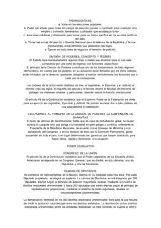 PRERROGATIVAS: 
a. Votar en las elecciones populares. 
b. Poder ser votado para todos los cargos de elección popular y nombrado para cualquier otro 
empleo o comisión, teniéndolas cualidades que establezca la ley. 
c. Asociarse individual y libremente para tomar parte en forma pacífica en los asuntos políticos 
del país. 
d. Tomar las armas del ejército o Guardia Nacional para la defensa de la República y de sus 
instituciones, enlos términos que prescriben las leyes. 
e. Ejercer en toda clase de negocios el derecho de petición. 
DIVISIÓN DE PODERES, CONCEPTO Y TEORÍAS 
El Estado tiene necesariamente algunos fines o metas que alcanzar para lo cual está 
compuesto por una serie de órganos con funciones específicas. 
El principio de la División de Poderes constituye uno de los fundamentos de todo régimen 
democrático, en cuanto que los poderes en su actuación están frenados por los otros poderes, 
están limitados por el derecho, quedando obligados a realizar estrictamente las funciones que a 
cada uno le corresponde. 
Los poderes de la Unión están divididos en tres, el Legislativo, el Ejecutivo y el Judicial; el 
primero crea las leyes, el segundo las ejecuta y el tercero asume la facultad discrecional de 
proteger los intereses privados y particulares, además realiza la función jurisdiccional. 
El artículo 49 de la Constitución establece que el Supremo Poder de la Federación se divide 
para su ejercicio en Legislativo, Ejecutivo y Judicial. No podrán reunirse dos o más poderes en 
una sola persona o corporación 
EXCEPCIONES AL PRINCIPIO DE LA DIVISIÓN DE PODERES. LA SUSPENSIÓN DE 
GARANTÍAS 
El texto del artículo 29 Constitucional, habla que en caso de perturbación grave de la paz 
pública o cualquier otro que ponga a la sociedad en gran peligro o conflicto, solamente el 
Presidente de la República Mexicana, de acuerdo con el Consejo de Ministros y con 
aprobación del Congreso, y en los recesos de éste, por la Comisión Permanente, podrá 
suspender en todo el país, o en lugar determinado,las garantías que fuesen obstáculo, para 
hacer frente, rápida y fácilmente, a la situación. 
PODER LEGISLATIVO 
CONGRESO DE LA UNIÓN: 
El artículo 50 de la Constitución establece que el Poder Legislativo de los Estados Unidos 
Mexicanos se deposita en un Congreso General, que se dividirá en dos cámaras, una de 
Diputados y otra de Senadores. 
CÁMARA DE DIPUTADOS: 
Se compone de representantes de la Nación, electos en su totalidad cada tres años. Por cada 
Diputado propietario, se elegirá un suplente. La cámara de Diputados estará integrada por 300 
diputados electos según el principio de votación mayoritaria relativa, mediante el sistema de 
distritos electorales uninominales y hasta 200 diputados que serán electos según el principio de 
representación proporcional, mediante el sistema de listas regionales, votadas en 
circunscripciones plurinominales. 
La demarcación territorial de los 300 distritos electorales uninominales será para la que resulte 
de dividir la población total del país entre los distritos señalados. La distribución de los distritos 
electorales uninominales entre las entidades federativas se hará teniendo en cuenta el último 
 