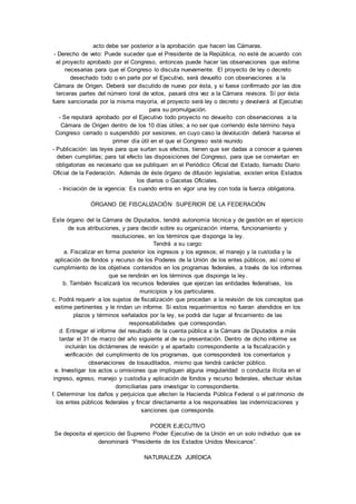 acto debe ser posterior a la aprobación que hacen las Cámaras. 
- Derecho de veto: Puede suceder que el Presidente de la República, no esté de acuerdo con 
el proyecto aprobado por el Congreso, entonces puede hacer las observaciones que estime 
necesarias para que el Congreso lo discuta nuevamente. El proyecto de ley o decreto 
desechado todo o en parte por el Ejecutivo, será devuelto con observaciones a la 
Cámara de Origen. Deberá ser discutido de nuevo por ésta, y si fuese confirmado por las dos 
terceras partes del número toral de votos, pasará otra vez a la Cámara revisora. Sí por ésta 
fuere sancionada por la misma mayoría, el proyecto será ley o decreto y devolverá al Ejecutivo 
para su promulgación. 
- Se reputará aprobado por el Ejecutivo todo proyecto no devuelto con observaciones a la 
Cámara de Origen dentro de los 10 días útiles; a no ser que corriendo éste término haya 
Congreso cerrado o suspendido por sesiones, en cuyo caso la devolución deberá hacerse el 
primer día útil en el que el Congreso esté reunido 
- Publicación: las leyes para que surtan sus efectos, tienen que ser dadas a conocer a quienes 
deben cumplirlas; para tal efecto las disposiciones del Congreso, para que se conviertan en 
obligatorias es necesario que se publiquen en el Periódico Oficial del Estado, llamado Diario 
Oficial de la Federación. Además de éste órgano de difusión legislativa, existen enlos Estados 
los diarios o Gacetas Oficiales. 
- Iniciación de la vigencia: Es cuando entra en vigor una ley con toda la fuerza obligatoria. 
ÓRGANO DE FISCALIZACIÓN SUPERIOR DE LA FEDERACIÓN 
Este órgano del la Cámara de Diputados, tendrá autonomía técnica y de gestión en el ejercicio 
de sus atribuciones, y para decidir sobre su organización interna, funcionamiento y 
resoluciones, en los términos que disponga la ley. 
Tendrá a su cargo: 
a. Fiscalizar en forma posterior los ingresos y los egresos; el manejo y la custodia y la 
aplicación de fondos y recurso de los Poderes de la Unión de los entes públicos, así como el 
cumplimiento de los objetivos contenidos en los programas federales, a través de los informes 
que se rendirán en los términos que disponga la ley. 
b. También fiscalizará los recursos federales que ejerzan las entidades federativas, los 
municipios y los particulares. 
c. Podrá requerir a los sujetos de fiscalización que procedan a la revisión de los conceptos que 
estime pertinentes y le rindan un informe. Si estos requerimientos no fueran atendidos en los 
plazos y términos señalados por la ley, se podrá dar lugar al fincamiento de las 
responsabilidades que correspondan. 
d. Entregar el informe del resultado de la cuenta pública a la Cámara de Diputados a más 
tardar el 31 de marzo del año siguiente al de su presentación. Dentro de dicho informe se 
incluirán los dictámenes de revisión y el apartado correspondiente a la fiscalización y 
verificación del cumplimiento de los programas, que corresponderá los comentarios y 
observaciones de losauditados, mismo que tendrá carácter público. 
e. Investigar los actos u omisiones que impliquen alguna irregularidad o conducta ilícita en el 
ingreso, egreso, manejo y custodia y aplicación de fondos y recurso federales, efectuar visitas 
domiciliarias para investigar lo correspondiente. 
f. Determinar los daños y perjuicios que afecten la Hacienda Pública Federal o el pat rimonio de 
los entes públicos federales y fincar directamente a los responsables las indemnizaciones y 
sanciones que corresponda. 
PODER EJECUTIVO 
Se deposita el ejercicio del Supremo Poder Ejecutivo de la Unión en un solo individuo que se 
denominará “Presidente de los Estados Unidos Mexicanos”. 
NATURALEZA JURÍDICA 
 