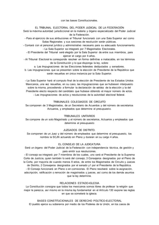 con las bases Constitucionales. 
EL TRIBUNAL ELECTORAL DEL PODER JUDICIAL DE LA FEDERACIÓN 
Será la máxima autoridad jurisdiccional en la materia y órgano especializado del Poder Judicial 
de la Federación. 
- Para el ejercicio de sus atribuciones el Tribunal funcionará con una Sala Superior así como 
Salas Regionales y sus sesiones de resolución serán públicas. 
- Contará con el personal jurídico y administrativo necesario para su adecuado funcionamiento. 
- La Sala Superior se integrará por 7 Magistrados Electorales. 
- El Presidente del Tribunal será elegido por la Sala Superior de entre sus miembros, para 
ejercer el cargo por 4 años. 
- Al Tribunal Electoral le corresponde resolver en forma definitiva e inatacable, en los términos 
de la Constitución y lo que disponga la ley, sobre: 
a. Las Impugnaciones de las Elecciones federales dediputados y senadores. 
b. Las impugnaciones que se presenten sobre la elección de Presidente de la República que 
serán resueltas en única instancia por la Sala Superior. 
- La Sala Superior hará el computo final de la elección de Presidente de los Estados Unidos 
Mexicanos, una vez resueltas, en su caso, las impugnaciones que se hubiesen interpuesto 
sobre la misma, procediendo a formular la declaración de validez de la elección y la del 
Presidente electo respecto del candidato que hubiese obtenido el mayor número de votos. 
- Las impugnaciones de actos y resoluciones de la autoridad electoral federal. 
TRIBUNALES COLEGIADOS DE CIRCUITO 
Se componen de 3 Magistrados, de un Secretario de Acuerdos y del número de secretarios 
Actuarios, y empleados que determine el presupuesto. 
TRIBUNALES UNITARIOS 
Se compone de un solo Magistrado y el número de secretarios, Actuarios y empleados que 
determine el presupuesto 
JUZGADOS DE DISTRITO. 
Se componen de un Juez y del número de empleados que determine el presupuesto, los 
nombra la SCJN actuando en Pleno y duraran en su cargo 4 años. 
EL CONSEJO DE LA JUDICATURA 
Será un órgano del Poder Judicial de la Federación con independencia técnica, de gestión y 
para emitir sus resoluciones. 
- El consejo se integrará por 7 miembros de los cuales, uno será el Presidente de la Suprema 
Corte de Justicia, quien también lo será del consejo; 3 Consejeros designados por el Pleno de 
la Corte, por mayoría de cuando menos 8 votos, de entre los Magistrados de Circuito y Jueces 
de Distrito, 2 Consejeros designados por el senado y1 por el Presidente de la República. 
- El Consejo funcionará en Pleno o en comisiones. El Pleno resolverá sobre la asignación, 
adscripción, ratificación o remoción de magistrados y jueces, así como de los demás asuntos 
que la ley determine. 
RELACIONES ESTADO-IGLESIA 
La Constitución consigna que todos los mexicanos somos libres de profesar la religión que 
mejor le parezca, así mismo en la misma ley fundamental en el Artículo 130 expone las reglas 
en que se someterá la iglesia. 
BASES CONSTITUCIONALES DE DERECHO POLÍTICO-ELECTORAL 
El pueblo ejerce su soberanía por medio de los Poderes de la Unión, en los casos de 
 