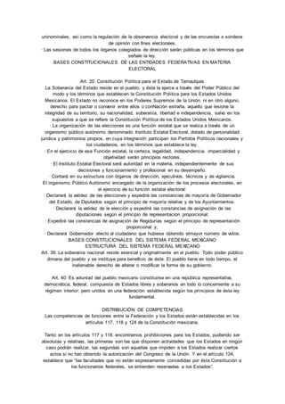 uninominales, así como la regulación de la observancia electoral y de las encuestas o sondeos 
de opinión con fines electorales. 
· Las sesiones de todos los órganos colegiados de dirección serán públicas en los términos que 
señale la ley. 
BASES CONSTITUCIONALES DE LAS ENTIDADES FEDERATIVAS EN MATERIA 
ELECTORAL 
Art. 20. Constitución Política para el Estado de Tamaulipas 
La Soberanía del Estado reside en el pueblo, y éste la ejerce a través del Poder Público del 
modo y los términos que establecen la Constitución Política para los Estados Unidos 
Mexicanos. El Estado no reconoce en los Poderes Supremos de la Unión, ni en otro alguno, 
derecho para pactar o convenir entre ellos o conNación extraña, aquello que lesione la 
integridad de su territorio, su nacionalidad, soberanía, libertad e independencia, salvo en los 
supuestos a que se refiere la Constitución Política de los Estados Unidos Mexicanos. 
· La organización de las elecciones es una función estatal que se realiza a través de un 
organismo público autónomo denominado Instituto Estatal Electoral, dotado de personalidad 
jurídica y patrimonios propios, en cuya integración participan los Partidos Políticos nacionales y 
los ciudadanos, en los términos que establece la ley. 
· En el ejercicio de esa Función estatal, la certeza, legalidad, independencia, imparcialidad y 
objetividad serán principios rectores. 
· El Instituto Estatal Electoral será autoridad en la materia, independientemente de sus 
decisiones y funcionamiento y profesional en su desempeño. 
· Contará en su estructura con órganos de dirección, ejecutivos, técnicos y de vigilancia. 
El organismo Público Autónomo encargado de la organización de los procesos electorales, en 
el ejercicio de su función estatal electoral: 
· Declarará la validez de las elecciones y expedirá las constancias de mayoría de Gobernador 
del Estado, de Diputados según el principio de mayoría relativa y de los Ayuntamientos. 
· Declarará la validez de le elección y expedirá las constancias de asignación de las 
diputaciones según el principio de representación proporcional; 
· Expedirá las constancias de asignación de Regidurías según el principio de representación 
proporcional y; 
· Declarará Gobernador electo al ciudadano que hubiese obtenido elmayor número de votos. 
BASES CONSTITUCIONALES DEL SISTEMA FEDERAL MEXICANO 
ESTRUCTURA DEL SISTEMA FEDERAL MEXICANO 
Art. 39: La soberanía nacional reside esencial y originalmente en el pueblo. Todo poder público 
dimana del pueblo y se instituye para beneficio de éste. El pueblo tiene en todo tiempo, el 
inalienable derecho de alterar o modificar la forma de su gobierno. 
Art. 40: Es voluntad del pueblo mexicano constituirse en una república representativa, 
democrática, federal, compuesta de Estados libres y soberanos en todo lo concerniente a su 
régimen interior; pero unidos en una federación establecida según los principios de ésta ley 
fundamental. 
DISTRIBUCIÓN DE COMPETENCIAS 
Las competencias de funciones entre la Federación y los Estados están establecidas en los 
artículos 117, 118 y 124 de la Constitución mexicana. 
Tanto en los artículos 117 y 118, encontramos prohibiciones para los Estados, pudiendo ser 
absolutas y relativas, las primeras son las que disponen actividades que los Estados en ningún 
caso podrán realizar, las segundas son aquellas que impiden a los Estados realizar ciertos 
actos si no han obtenido la autorización del Congreso de la Unión. Y en el artículo 124, 
establece que “las facultades que no están expresamente concedidas por ésta Constitución a 
los funcionarios federales, se entienden reservadas a los Estados”. 
 
