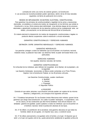 contradicción entre una norma de carácter general y la Constitución. 
b. Las acciones de inconstitucionalidad podrán ejercitarse, dentro de los 30 días naturales 
siguientes a la fecha de publicación de la norma. 
MEDIOS DE IMPUGNACIÓN EN MATERIA ELECTORAL CONSTITUCIONAL 
Para garantizar los principios de constitucionalidad y legalidad de los actos y resoluciones 
electorales, se establece un sistema de medios de impugnación en los términos que señale la 
Constitución y la Ley. Dicho sistema dará definitividad a las distintas etapas de los procesos 
electorales y garantizará la protección de los derechos políticos de los ciudadanosde votar, ser 
votado y de asociación, en los términos del Artículo 99 de la Constitución. 
En materia electoral la interposición de medios de impugnación constitucionales o legales no 
producirá efectos suspensivos sobre la resolución o el acto reclamado. 
GARANTÍAS CONSTITUCIONALES Y DERECHOS HUMANOS 
DISTINCIÓN ENTRE GARANTÍAS INDIVIDUALES Y DERECHOS HUMANOS 
· GARANTÍAS INDIVIDUALES: 
Las garantías protegen a todos los habitantes que se encuentren en el territorio nacional, 
mediante éstas, la población hace valer sus derechos frente al poder del Estado frente a los 
particulares. 
· DERECHOS HUMANOS: 
Son aquellos derechos naturales del hombre. 
GARANTÍAS CONSTITUCIONALES 
Es la facultad de los individuos para disfrutar de la igualdad, de la libertad, de la propiedad y de 
la seguridad. 
Las Garantía Individuales reconocidas en México están contenidas en el Título Primero, 
Capitulo I de la Constitución Federal, en los 29 primeros artículos. 
Las Garantías Constitucionales, pueden clasificarse: 
a. Igualdad. 
b. Libertad. 
c. Propiedad. 
d. Seguridad Pública 
a) IGUALDAD 
Consiste en que varias personas cuya situación coincida puedan ser sujetos de los mismos 
derechos y obligaciones y se consigna el los siguientes artículos: 
Art. 1° Establece textualmente “En los Estados Unidos Mexicanos todo individuo gozará de las 
garantías que otorga ésta Constitución, los cuales no podrán restringirse, ni suspenderse, sino 
en los casos y en las condiciones que ella misma establece” Este artículo dispone una 
verdadera garantía de igualdad, puesto quebarca a todos los individuos que se encuentren en 
el territorio nacional, tienen la protección absoluta de las leyes. 
Art. 2° Se refiere a la prohibición de la esclavitud, esta garantía descansa en que todos los 
hombres deben de ser iguales, sin importar raza, sexo, o condición social. 
Art. 4° Se refiere precisamente a la igualdad entre el hombre y la mujer. Al disponer que el 
varón y la mujer son iguales ante la ley, queda plenamente establecida la igualdad jurídica de 
 