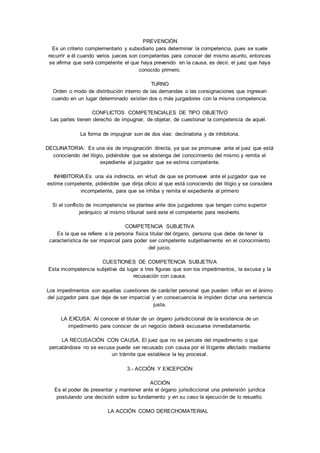 PREVENCIÓN 
Es un criterio complementario y subsidiario para determinar la competencia, pues se suele 
recurrir a él cuando varios jueces son competentes para conocer del mismo asunto, entonces 
se afirma que será competente el que haya prevenido en la causa, es decir, el juez que haya 
conocido primero. 
TURNO 
Orden o modo de distribución interno de las demandas o las consignaciones que ingresan 
cuando en un lugar determinado existen dos o más juzgadores con la misma competencia. 
CONFLICTOS COMPETENCIALES DE TIPO OBJETIVO 
Las partes tienen derecho de impugnar, de objetar, de cuestionar la competencia de aquél. 
La forma de impugnar son de dos vías: declinatoria y de inhibitoria. 
DECLINATORIA: Es una vía de impugnación directa, ya que se promueve ante el juez que está 
conociendo del litigio, pidiéndole que se abstenga del conocimiento del mismo y remita el 
expediente al juzgador que se estima competente. 
INHIBITORIA:Es una vía indirecta, en virtud de que se promueve ante el juzgador que se 
estime competente, pidiéndole que dirija oficio al que está conociendo del litigio y se considera 
incompetente, para que se inhiba y remita el expediente al primero 
Si el conflicto de incompetencia se plantea ante dos juzgadores que tengan como superior 
jerárquico al mismo tribunal será este el competente para resolverlo. 
COMPETENCIA SUBJETIVA 
Es la que se refiere a la persona física titular del órgano, persona que debe de tener la 
característica de ser imparcial para poder ser competente subjetivamente en el conocimiento 
del juicio. 
CUESTIONES DE COMPETENCIA SUBJETIVA 
Esta incompetencia subjetiva da lugar a tres figuras que son los impedimentos, la excusa y la 
recusación con causa. 
Los impedimentos son aquellas cuestiones de carácter personal que pueden influir en el ánimo 
del juzgador para que deje de ser imparcial y en consecuencia le impiden dictar una sentencia 
justa. 
LA EXCUSA: Al conocer el titular de un órgano jurisdiccional de la existencia de un 
impedimento para conocer de un negocio deberá excusarse inmediatamente. 
LA RECUSACIÓN CON CAUSA, El juez que no se percate del impedimento o que 
percatándose no se excuse puede ser recusado con causa por el lit igante afectado mediante 
un trámite que establece la ley procesal. 
3.- ACCIÓN Y EXCEPCIÓN 
ACCIÓN 
Es el poder de presentar y mantener ante el órgano jurisdiccional una pretensión jurídica 
postulando una decisión sobre su fundamento y en su caso la ejecución de lo resuelto. 
LA ACCIÓN COMO DERECHOMATERIAL 
 