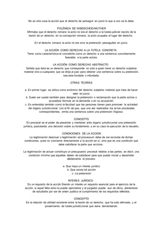 No es otra cosa la acción que el derecho de perseguir en juicio lo que a uno se le debe. 
POLÉMICA DE WINDSCHEID-MUTHER 
Afirmaba que el derecho romano la actio no era el derecho a la tutela judicial nacido de la 
lesión de un derecho, en la concepción romana, la actio ocupaba el lugar del derecho. 
En el derecho romano la actio no era sino la pretensión perseguible en juicio. 
LA ACCIÓN COMO DERECHO A LA TUTELA CONCRETA 
Tiene como característica el concebirla como un derecho a una sentencia concretamente 
favorable a la parte actora. 
LA ACCIÓN COMO DERECHO ABSTRACTO 
Señala que ésta es un derecho que corresponde no solo a quien tiene un derecho subjetivo 
material sino a cualquiera que se dirija al juez para obtener una sentencia sobre su pretensión, 
sea esta fundada o infundada. 
OTRAS TEORÍAS 
a. En primer lugar, se utiliza como sinónimo del derecho subjetivo material que trata de hacer 
valer en juicio. 
b. Suele ser usada también para designar la pretensión o reclamación que la parte actora o 
acusadora formula en la demanda o en su acusación. 
c. Es entendida también como la facultad que las personas tienen para promover la actividad 
del órgano jurisdiccional, con el fin de que, que una vez realizados los ac tos procésales 
correspondientes, emita una sentencia sobre una pretensión litigiosa. 
CONCEPTO 
En procesal es el poder de presentar y mantener ante órgano jurisdiccional una pretensión 
jurídica, postulando una decisión sobre su fundamento y en su caso la ejecución de lo resuelto. 
CONDICIONES DE LA ACCION 
La legitimación deactuar o legitimación ad processum debe de ser excluida de dichas 
condiciones, pues no concierne directamente a la acción en sí, sino que es una condición que 
debe satisfacer la parte que acciona. 
La legitimación de actuar constituye un presupuesto procesal relativo a las partes, es decir, una 
condición mínima que aquellas deben de satisfacer para que pueda iniciar y desarrollar 
válidamente el proceso: 
a. Que haya un interés jurídico 
b. Que exista tal acción 
c. La pretensión 
INTERES JURÍDICO 
Es un requisito de la acción Siendo un interés un requisito esencial para el ejercicio de la 
acción, si aquel falta esta no puede ejercitarse y el juzgador puede, aun de oficio, abstenerse 
de estudiarla por ser de orden publico el cumplimiento de los requisitos referidos. 
CONCEPTO 
Es la relación de utilidad existente entre la lesión de un derecho, que ha sido afirmada, y el 
proveimiento de tutela jurisdiccional que viene demandando. 
 