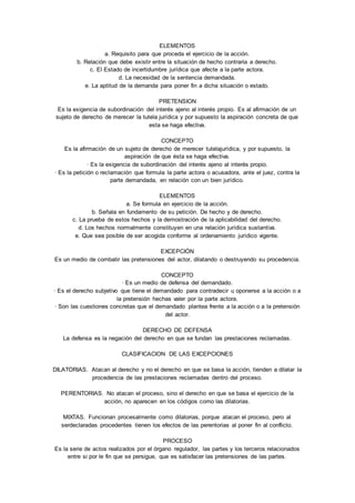 ELEMENTOS 
a. Requisito para que proceda el ejercicio de la acción. 
b. Relación que debe existir entre la situación de hecho contraria a derecho. 
c. El Estado de incertidumbre jurídica que afecte a la parte actora. 
d. La necesidad de la sentencia demandada. 
e. La aptitud de la demanda para poner fin a dicha situación o estado. 
PRETENSION 
Es la exigencia de subordinación del interés ajeno al interés propio. Es al afirmación de un 
sujeto de derecho de merecer la tutela jurídica y por supuesto la aspiración concreta de que 
esta se haga efectiva. 
CONCEPTO 
Es la afirmación de un sujeto de derecho de merecer tutelajurídica, y por supuesto, la 
aspiración de que ésta se haga efectiva. 
· Es la exigencia de subordinación del interés ajeno al interés propio. 
· Es la petición o reclamación que formula la parte actora o acusadora, ante el juez, contra la 
parte demandada, en relación con un bien jurídico. 
ELEMENTOS 
a. Se formula en ejercicio de la acción. 
b. Señala en fundamento de su petición. De hecho y de derecho. 
c. La prueba de estos hechos y la demostración de la aplicabilidad del derecho. 
d. Los hechos normalmente constituyen en una relación jurídica sustantiva. 
e. Que sea posible de ser acogida conforme al ordenamiento jurídico vigente. 
EXCEPCIÓN 
Es un medio de combatir las pretensiones del actor, dilatando o destruyendo su procedencia. 
CONCEPTO 
· Es un medio de defensa del demandado. 
· Es el derecho subjetivo que tiene el demandado para contradecir u oponerse a la acción o a 
la pretensión hechas valer por la parte actora. 
· Son las cuestiones concretas que el demandado plantea frente a la acción o a la pretensión 
del actor. 
DERECHO DE DEFENSA 
La defensa es la negación del derecho en que se fundan las prestaciones reclamadas. 
CLASIFICACION DE LAS EXCEPCIONES 
DILATORIAS. Atacan al derecho y no el derecho en que se basa la acción, tienden a dilatar la 
procedencia de las prestaciones reclamadas dentro del proceso. 
PERENTORIAS. No atacan el proceso, sino el derecho en que se basa el ejercicio de la 
acción, no aparecen en los códigos como las dilatorias. 
MIXTAS. Funcionan procesalmente como dilatorias, porque atacan el proceso, pero al 
serdeclaradas procedentes tienen los efectos de las perentorias al poner fin al conflicto. 
PROCESO 
Es la serie de actos realizados por el órgano regulador, las partes y los terceros relacionados 
entre si por le fin que se persigue, que es satisfacer las pretensiones de las partes. 
 