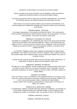 controversias constitucionales y las acciones de inconstitucionalidad. 
· Conoce y resuelve de los recurso de revisión que se interpongan contra las sentencias 
dictadas por los jueces de distrito, en los juicios de amparo indirecto. 
· Las Salas de la Suprema Corte de Justicia que se enumeran progresivamente, se componen 
de 5 Ministros cada una; pero basta la presencia de 4 para puedan funcionar. 
· Tiene función en los juicios de amparo indirecto, pero en relación exclusivamente con la 
constitucionalidad de los reglamentos expedidos por el Ejecutivo Federal o por los ejecutivos 
de los Estados. 
TRIBUNALFEDERAL ELECTORAL 
Es el órgano especializado y con excepción de la fracción II del Art., 105 constitucional la 
máxima autoridad jurisdiccional en materia electoral. Funciona con la sala superior y con cinco 
salas regionales, sus sesiones de resolución jurisdiccional 
TRIBUNALES COLEGIADOS DE CIRCUITO 
· Se integran por 3 magistrados. Son competentes para conocer tanto de los juicios de amparo 
directo que se promuevan contra sentencias definitivas o laudos o contra resoluciones que 
pongan fin al juicio; como de los recurso de revisión que se interpongan contra las sentencias 
dictadas por los jueces de distrito, en los juicios de amparo indirecto, con exclusión de las 
hipótesis del SCJN. 
· Los Tribunales Colegiados pueden tener competencia especializada por materia (penal, 
administrativa, civil, o labora) como sucede en el Primer, Segundo, Tercer y Séptimo Circuitos. 
Pero también pueden tener competencia para conocer de todas esas materias como ocurre en 
los demás circuitos. 
· Conocen de otros recursos que hacen valer en el juicio de amparo (queja, reclamación), los 
cuales deben ser objeto de estudio del curso dedicado a dicho juicio. 
TRIBUNALES UNITARIOS DE CIRCUITO 
Se integra por un solo magistrado, no tiene competencia para conocer de ningún tipo de juicio 
de amparo, sino que conocen de los recursos de apelación que se interpongan contra las 
resoluciones dictadas por los jueces de distrito, en los juicios civiles, mercantiles y penales de 
carácter federal. 
JUZGADOS DE DISTRITO 
Tiene como titular a un juez, la competencia de los juzgadosde Distrito es muy amplia ya que 
incluye por un lado el conocimiento y resolución de todos los juicios de amparo indirecto y por 
el otro, el de los juicios penales, civiles y mercantiles de carácter federal. 
También pueden tener competencia especializada por materia (penal, administrativa, de 
trabajo, civil y agrario). 
CONSEJO DE LA JUDICATURA FEDERAL 
La administración, vigilancia y disciplina del Poder Judicial de la Federación, con ex cepción de 
la SCJ estará a cargo del Consejo de la Judicatura Federal, el cual se integra por siete 
consejeros que durarán en su encargo 5 años, que actuarán en Pleno o por Comisiones. 
PODERES JUDICIALES LOCALES 
TRIBUNAL SUPERIOR DE JUSTICIA 
 