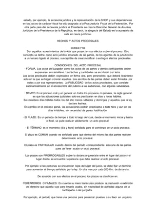 estado, por ejemplo, la accesoria jurídica y la representación de la SHCP y sus dependencias 
en los juicios de carácter fiscal ha sido asignada a la Procuraduría Fiscal de la Federación. Por 
otra parte para dar accesoria jurídica al Presidente se creo la Dirección General de Asuntos 
Jurídicos de la Presidencia de la Republica, es decir, la abogacía del Estado es la accesoria de 
este en casos jurídicos. 
HECHOS Y ACTOS PROCESALES 
CONCEPTO 
Son aquellos acaecimientos de la vida que proyectan sus efectos sobre el proceso. Otro 
concepto se define como acto jurídico emanado de las partes, de los agentes de la jurisdicción 
a un tercero ligado al proceso, susceptible de crear,modificar o extinguir efectos procésales. 
CONDICIONES DEL ACTO PROCESAL 
· FORMA. Los actos del juzgador como los actos de las partes y demás participantes deben 
expresarse en castellano. Las fechas y cantidades se escribirán con letra. 
Los actos procésales deben expresarse en forma oral, pero previniendo que deberá levantarse 
acta en la que se hagan constar aquellos. Los escritos de las partes deben estar firmados por 
estas o por sus representantes. La PUBLICIDAD de los actos procésales, que consiste 
substancialmente en el acceso libre del publico a las audiencias, con algunas salvedades. 
· TIEMPO En el proceso civil y en general en todos los procesos no penales, la regla general 
es que las actuaciones judiciales solo se practicaran en días y horas hábiles. 
Se considera días hábiles todos los del año menos sábados y domingos y aquellos que la ley 
declare festivos. 
En cambio en el proceso penal, las actuaciones podrán practicarse a toda hora y aun en los 
días inhábiles, sin necesidad de previa habilitación. 
· El PLAZO: Es un periodo de tiempo a todo lo largo del cual, desde el momento inicial y hasta 
el final, se pude realizar validamente un acto procesal. 
· El TÉRMINO es el momento (día y hora) señalado para el comienzo de un acto procesal. 
El plazo es COMUN cuando es señalado para que dentro del mismo las dos partes realicen 
determinado acto procesal. 
El plazo es PARTICULAR cuando dentro del periodo correspondiente solo una de las partes 
pues de llevar acabo un acto procesal. 
Los plazos son PRORROGABLES sobre la distancia queexiste entre el lugar del juicio y el 
lugar donde se encuentre la persona que deba realizar el acto procesal. 
Por ejemplo si las personas se encuentran lejos del lugar del juicio, se debe fijar un término 
para aumentar el tiempo señalado por la ley. Un día mas por cada 200 Km. de distancia. 
De acuerdo con sus efectos en el proceso los plazos se clasifican en: 
PERENTORIOS O FATALES: Es cuando su mero transcurso produce la preclusión o extinción 
del derecho que aquella tuvo para llevarla acabo, sin necesidad de actividad alguna de la 
contraparte o del juzgador. 
Por ejemplo, el periodo que tiene una persona para presentar pruebas o su favor en un juicio. 
 