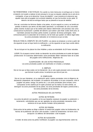 NO PERENTORIOS O NO FATALES: Es cuando su mero transcurso no extingue por si mismo 
el derecho de la parte a realizar el acto procesal si no que se requiere además de un acto de la 
contraparte, al que se le denomina “acuse de rebeldía” y que consiste en la denuncia que 
aquella hace ante el juzgador de la omisión (rebeldía) en que ha incurrido la otra parte. El 
derecho de esta se extingue hasta que se presenta el acuse de rebeldía. 
Una vez concluidos los términos fijados a las partes, el juicio seguirá su curso y se tendrá por 
perdido el derecho que dentro de ellos debió ejercitarse. La inactividad de una o de ambas 
partes durante el plazo que se les señaló para realizar determinado acto procesal, trae como 
consecuencia la preclusión o perdida del derecho que tuvieron para llevar acabo dicho acto, la 
inactividad procesal de ambas partes durante un periodo de tiempo prolongado, tiene 
comoconsecuencia la caducidad de la instancia, de tal modo que quedan sin efecto legal todos 
los actos procésales realizados en la instancia se que se trate. 
REGLAS PARA EL CÓMPUTO DE LOS PLAZOS. Los plazos se empiezan a contar a partir del 
día siguiente al que se haya hecho la notificación, o al día siguiente en que haya surtido efecto 
la notificación. 
No se incluyen en los plazos los días inhábiles y estos se entenderán de 24 horas naturales. 
LUGAR. Es el espacio normal donde se desarrollo las actos procésales es la sede del órgano 
jurisdiccional. En ocasiones determinados actos procésales deben realizarse fuera de la sede 
del juzgado como notificaciones, diligencias etc. 
CLASIFICACION DE LOS ACTOS PROCESALES 
Los actos procésales pueden ser clasificados en simples y complejos. 
A. SIMPLES 
Son en los que se lleva acabo con la intervención de un solo sujeto procesal como la demanda 
que formula la parte actora, la sentencia que dicta el juez etc. 
B. COMPLEJOS 
Son en los que intervienen en su realización varios sujetos procésales como la diligencia de 
declaración preparatoria del inculpado o la audiencia de pruebas (a la que comparece, ante el 
juzgador las partes, testigo, los peritos etc.). Los actos procésales tanto simples como 
compuestos se les clasifica por el sujeto procesal que los realiza. En este sentido, se 
distinguen los actos procésales de las partes, los actos procésales del órgano jurisdiccional y 
los actos procésales de los terceros. 
ACTOS PROCESALES DE LAS PARTES 
ACTOS DE PETICIÓN 
Los actos de petición son aquellos en los que laspartes expresan al juzgador su pretensión o 
reclamación, solicitándole que una vez agotados los actos procésales necesarios dicte 
sentencia en la que declare fundada dicha pretensión. 
ACTOS DE PRUEBA 
Estos actos de las partes se dirige a obtener la certeza del juzgador sobre los fundamentos de 
hechos de la pretensión del actor o del acusador, o sobre los fundamentos de hecho de la 
excepción o la defensa del demandado o del inculpado. 
ACTOS DE ALEGACIÓN 
A través de estos actos las partes manifiestan al juzgador sus argumentaciones sobre los 
 