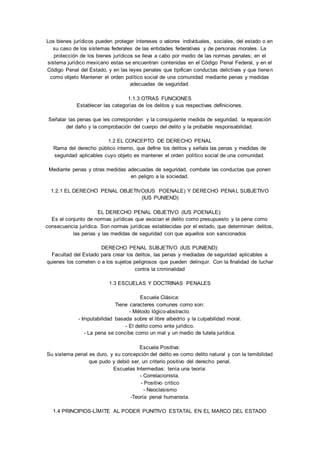 Los bienes jurídicos pueden proteger intereses o valores individuales, sociales, del estado o en 
su caso de los sistemas federales de las entidades federativas y de personas morales. La 
protección de los bienes jurídicos se lleva a cabo por medio de las normas penales; en el 
sistema jurídico mexicano estas se encuentran contenidas en el Código Penal Federal, y en el 
Código Penal del Estado, y en las leyes penales que tipifican conductas delictivas y que tienen 
como objeto Mantener el orden político social de una comunidad mediante penas y medidas 
adecuadas de seguridad. 
1.1.3 OTRAS FUNCIONES 
Establecer las categorías de los delitos y sus respectivas definiciones. 
Señalar las penas que les corresponden y la consiguiente medida de seguridad. la reparación 
del daño y la comprobación del cuerpo del delito y la probable responsabilidad. 
1.2 EL CONCEPTO DE DERECHO PENAL 
Rama del derecho público interno, que define los delitos y señala las penas y medidas de 
seguridad aplicables cuyo objeto es mantener el orden político social de una comunidad. 
Mediante penas y otras medidas adecuadas de seguridad, combate las conductas que ponen 
en peligro a la sociedad. 
1.2.1 EL DERECHO PENAL OBJETIVO(IUS POENALE) Y DERECHO PENAL SUBJETIVO 
(IUS PUNIEND) 
EL DERECHO PENAL OBJETIVO (IUS POENALE): 
Es el conjunto de normas jurídicas que asocian el delito como presupuesto y la pena como 
consecuencia jurídica. Son normas jurídicas establecidas por el estado, que determinan delitos, 
las penas y las medidas de seguridad con que aquellos son sancionados 
DERECHO PENAL SUBJETIVO (IUS PUNIEND): 
Facultad del Estado para crear los delitos, las penas y mediadas de seguridad aplicables a 
quienes los cometen o a los sujetos peligrosos que pueden delinquir. Con la finalidad de luchar 
contra la criminalidad 
1.3 ESCUELAS Y DOCTRINAS PENALES 
Escuela Clásica: 
Tiene caracteres comunes como son: 
- Método lógico-abstracto. 
- Imputabilidad basada sobre el libre albedrío y la culpabilidad moral. 
- El delito como ente jurídico. 
- La pena se concibe como un mal y un medio de tutela jurídica. 
Escuela Positiva: 
Su sistema penal es duro, y su concepción del delito es como delito natural y con la temibilidad 
que pudo y debió ser, un criterio positivo del derecho penal. 
Escuelas Intermedias: tenía una teoría: 
- Correlacionista. 
- Positivo crítico 
- Neoclasismo 
-Teoría penal humanista. 
1.4 PRINCIPIOS-LÍMITE AL PODER PUNITIVO ESTATAL EN EL MARCO DEL ESTADO 
 