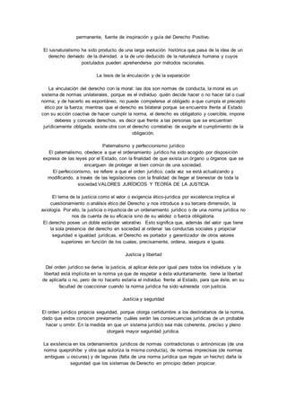 permanente, fuente de inspiración y guía del Derecho Positivo. 
El iusnaturalismo ha sido producto de una larga evolución histórica que pasa de la idea de un 
derecho derivado de la divinidad, a la de uno deducido de la naturaleza humana y cuyos 
postulados pueden aprehenderse por métodos racionales. 
La tesis de la vinculación y de la separación 
La vinculación del derecho con la moral: las dos son normas de conducta, la moral es un 
sistema de normas unilaterales, porque es el individuo quién decide hacer o no hacer tal o cual 
norma; y de hacerlo es espontáneo, no puede compelerse al obligado a que cumpla el precepto 
ético por la fuerza; mientras que el derecho es bilateral porque se encuentra frente al Estado 
con su acción coactiva de hacer cumplir la norma, el derecho es obligatorio y coercible, impone 
deberes y concede derechos, es decir que frente a las personas que se encuentran 
jurídicamente obligada, existe otra con el derecho correlativo de exigirle el cumplimiento de la 
obligación. 
Paternalismo y perfeccionismo jurídico 
El paternalismo, obedece a que el ordenamiento jurídico ha sido acogido por disposición 
expresa de las leyes por el Estado, con la finalidad de que exista un órgano u órganos que se 
encarguen de proteger el bien común de una sociedad. 
El perfeccionismo, se refiere a que el orden jurídico, cada vez se está actualizando y 
modificando, a través de las legislaciones con la finalidad de llegar al bienestar de toda la 
sociedad.VALORES JURÍDICOS Y TEORÍA DE LA JUSTICIA 
El tema de la justicia como el valor o exigencia ético-jurídica por excelencia implica el 
cuestionamiento o análisis ético del Derecho y nos introduce a su tercera dimensión, la 
axiología. Por ello, la justicia o injusticia de un ordenamiento jurídico o de una norma jurídica no 
nos da cuenta de su eficacia sino de su validez o fuerza obligatoria. 
El derecho posee un doble estándar valorativo. Esto significa que, además del valor que tiene 
la sola presencia del derecho en sociedad al ordenar las conductas sociales y propiciar 
seguridad e igualdad jurídicas, el Derecho es portador y garantizador de otros valores 
superiores en función de los cuales, precisamente, ordena, asegura e iguala. 
Justicia y libertad 
Del orden jurídico se deriva la justicia, al aplicar éste por igual para todos los individuos y la 
libertad está implícita en la norma ya que de respetar a ésta voluntariamente, tiene la libertad 
de aplicarla o no, pero de no hacerlo estaría el individuo frente al Estado, para que éste, en su 
facultad de coaccionar cuando la norma jurídica ha sido vulnerada con justicia. 
Justicia y seguridad 
El orden jurídico propicia seguridad, porque otorga certidumbre a los destinatarios de la norma, 
dado que estos conocen previamente cuáles serán las consecuencias jurídicas de un probable 
hacer u omitir. En la medida en que un sistema jurídico sea más coherente, preciso y pleno 
otorgará mayor seguridad jurídica. 
La existencia en los ordenamientos jurídicos de normas contradictorias o antinómicas (de una 
norma queprohíbe y otra que autoriza la misma conducta), de normas imprecisas (de normas 
ambiguas u oscuras) y de lagunas (falta de una norma jurídica que regule un hecho) daña la 
seguridad que los sistemas de Derecho en principio deben propiciar. 
 