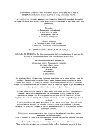 c. Relación de causalidad: Debe de existir la relación causal en el nexo, entre el 
comportamiento humano, la consecuencia de éste y el resultado material. 
2. De omisión: Es la inactividad voluntaria cuando existe el deber jurídico de obrar. Los delitos 
de omisión consisten en la abstención del sujeto, cuando la ley ordena la realización de un acto 
determinado. 
Elementos: 
a. Manifestación de la voluntad. 
b. Una conducta pasiva. 
c. Deber jurídico de obrar. 
d. Resultado típico jurídico. 
3. Clases de delitos: 
a. Delitos de omisión simple o propios. 
b. Delitos por Comisión por omisión (culposos). 
3.2.1.1 SUPUESTOS DE EXCLUSIÓN DE LA CONDUCTA 
AUSENCIA DE CONDUCTA: Es el elemento negativo de la conducta, abarca la ausencia de 
acción o de omisión de la misma, en la realización de un acto ilícito. 
La ausencia de conducta se presenta por: 
· Vis absoluta o fuerza física superior irresistible. 
· Vis mayor o fuerza mayor. 
· Movimientos reflejos 
· El sueño. 
· El hipnotismo. 
· El sonambulismo. 
· Vis absoluta o fuerza física superior irresistible: se entiende que el sujeto actúo en virtud de 
una fuerza física exterior irresistible. Cuando sobre el se ejerce directamente una fuerza 
superior a las propias a la cual se ve sometido, por cuya circunstancia su acto es voluntario. 
Fuerza física exteriorirresistible es la violencia hecha al cuerpo del agente, da por resultado que 
éste ejecute inmediatamente lo que no ha querido hacer. 
· Vis mayor o fuerza mayor: Cuando el sujeto realiza un a acción u omisión, coaccionado por 
una fuerza física irresistible proveniente de la naturaleza. No hay voluntad del sujeto. 
· Movimientos reflejos: Son actos corporales involuntarios, no funcionan como factores 
negativos d la conducta, si se pueden controlar o retardar o cuando el sujeto haya previsto el 
resultado. 
· El sueño: es el descanso regular y periódico de los órganos sensoriales y del movimiento, 
acompañado de relajación de músculos y disminución de varias funciones orgánicas y 
nerviosas. En éste caso, tampoco se daría la voluntad del sujeto por estar dormido, no tiene 
dominio de sí mismo. 
· El hipnotismo: es un procedimiento para producir el llamado sueño magnético, pueden 
presentarse los siguientes casos: 
* Que se hipnotice al sujeto sin su consentimiento y realice una conducta o hechos tipificados 
por la ley, o 
* Que se hipnotice al sujeto con su consentimiento con fines delictuosos. 
* Que se hipnotice al sujeto con su consentimiento sin fines delictuosos por parte de éste. 
 